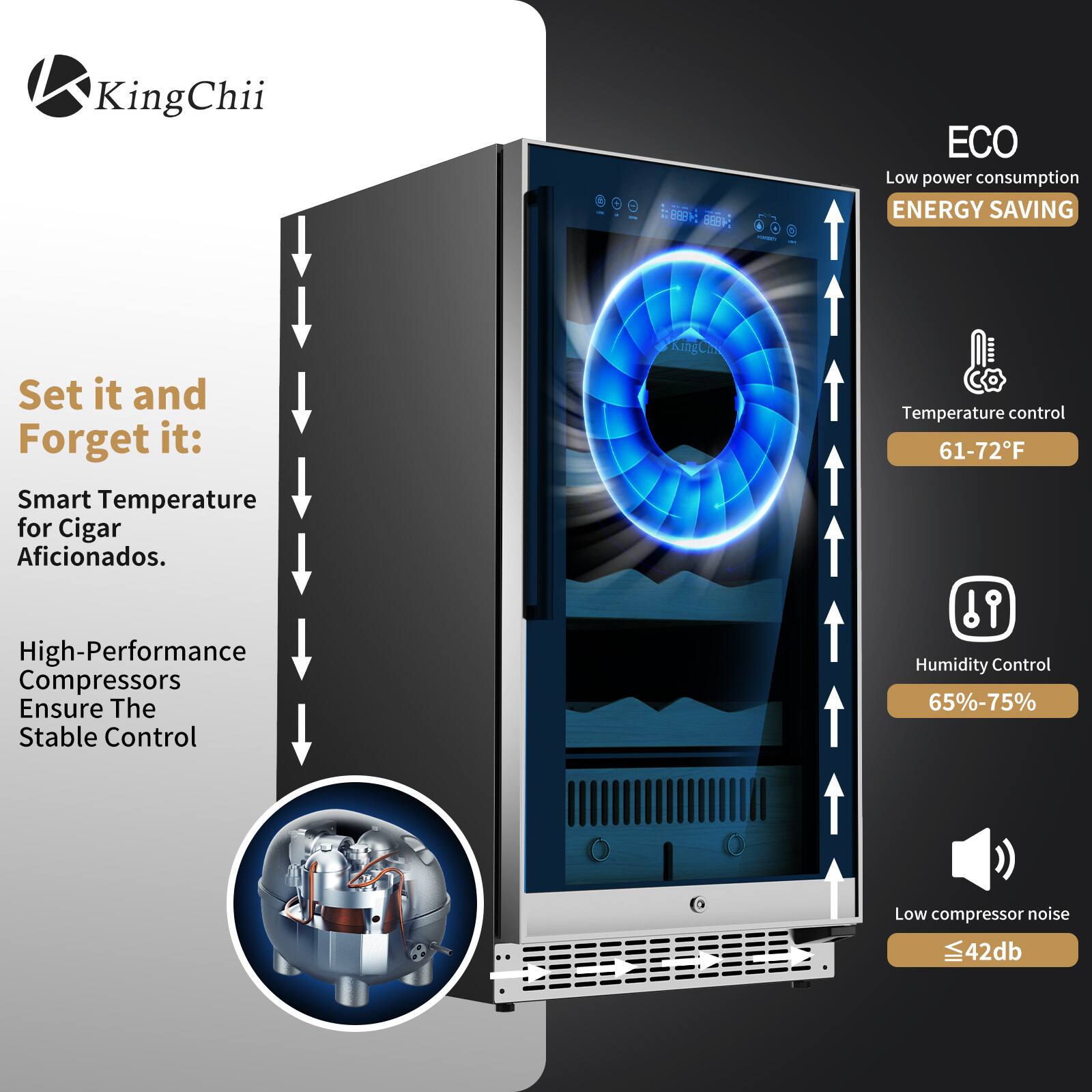 KingChii

Set it and Forget it: Smart Temperature for Cigar Aficionados.

High-Performance Compressors Ensure The Stable Control

ECO
Low power consumption
ENERGY SAVING

Temperature control 61-72°F

Humidity Control 65%-75%

Low compressor noise ≤42db