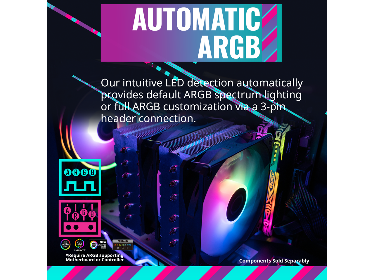 AUTOMATIC ARGB

Our intuitive LED detection automatically provides default ARGB spectrum lighting or full ARGB customization via a 3-pin header connection.

*Require ARGB supporting Motherboard or Controller

Components Sold Separably