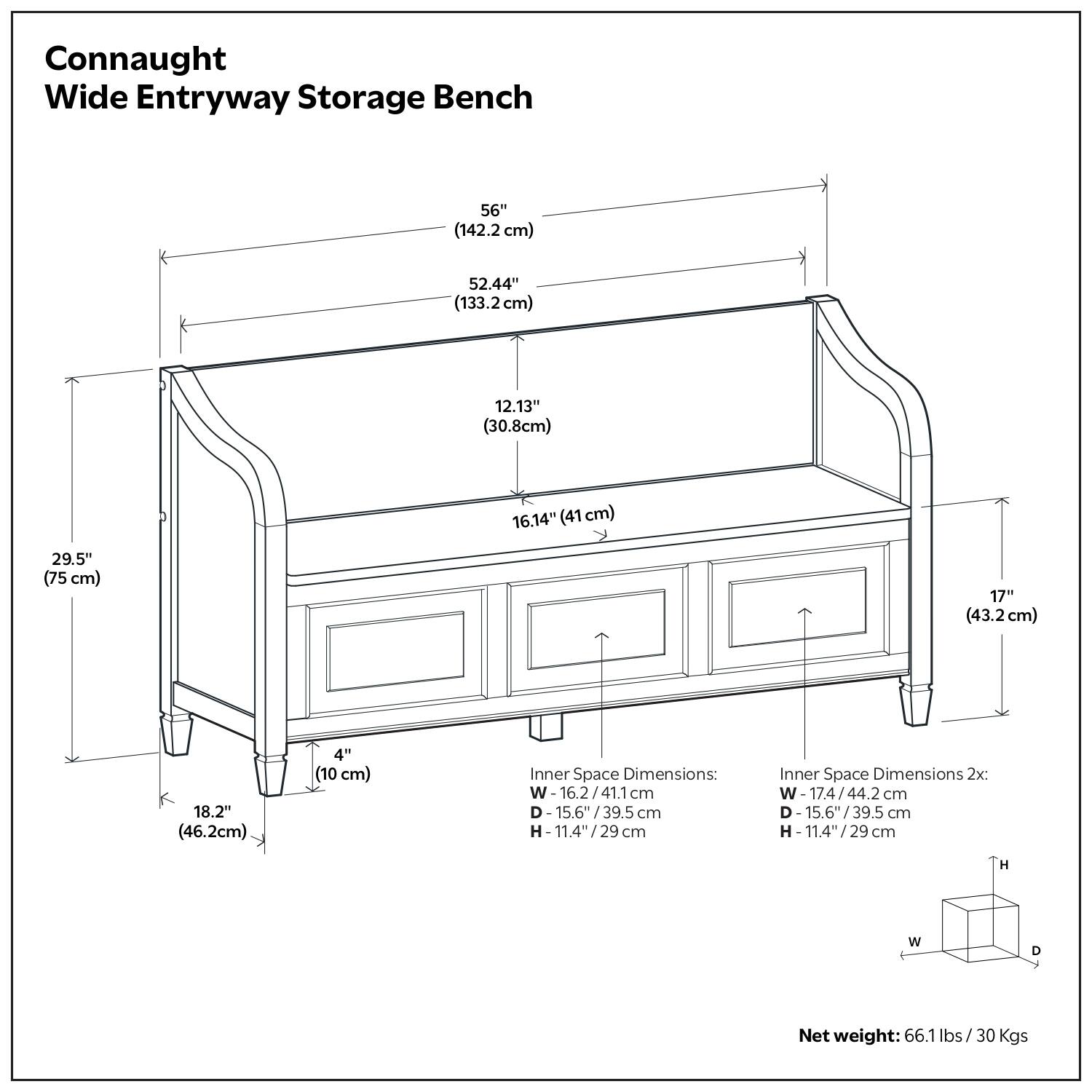 Connaught Wide Entryway Storage Bench

- 56" (142.2 cm)
- 52.44" (133.2 cm)
- 12.13" (30.8 cm)
- 16.14" (41 cm)
- 29.5" (75 cm)
- 17" (43.2 cm)
- 18.2" (46.2 cm)
- 4" (10 cm)

Inner Space Dimensions:
- W: 16.2" / 41.1 cm
- D: 15.6" / 39.5 cm
- H: 11.4" / 29 cm

Inner Space Dimensions 2x:
- W: 17.4" / 44.2 cm
- D: 15.6" / 39.5 cm
- H: 11.4" / 29 cm

Net weight: 66.1 lbs / 30 Kgs