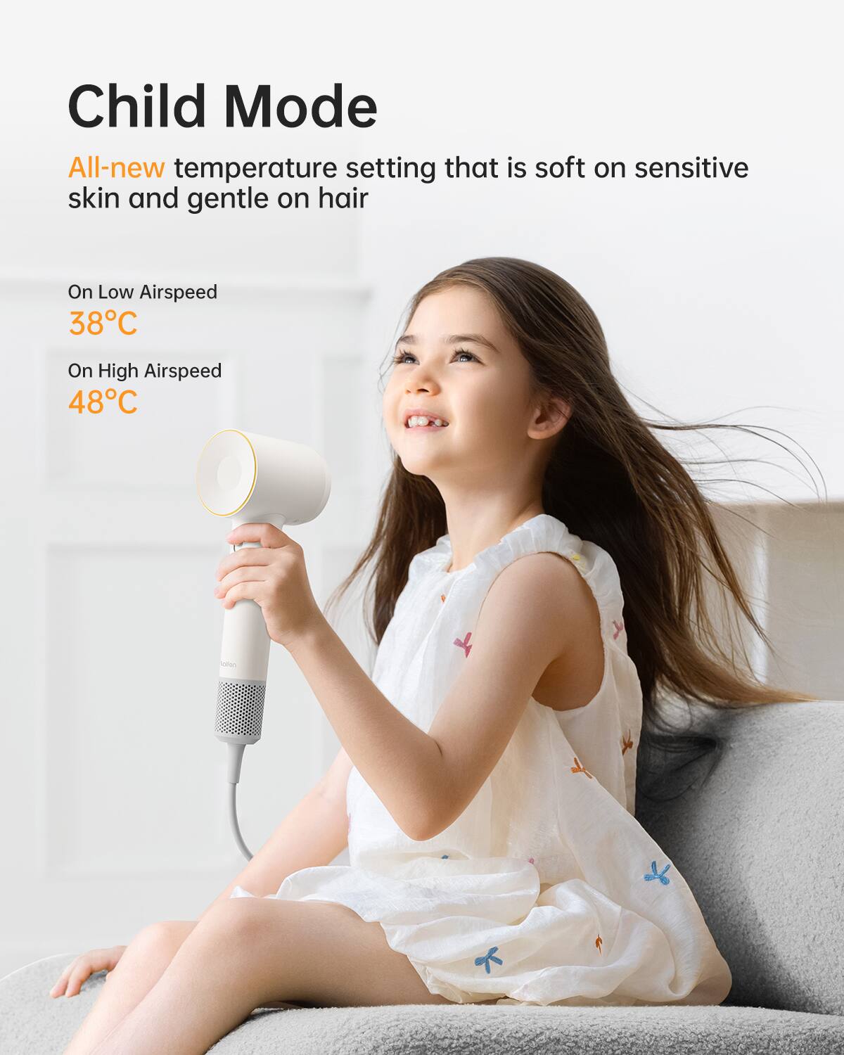 Child Mode  
All-new temperature setting that is soft on sensitive skin and gentle on hair  

On Low Airspeed  
38°C  

On High Airspeed  
48°C