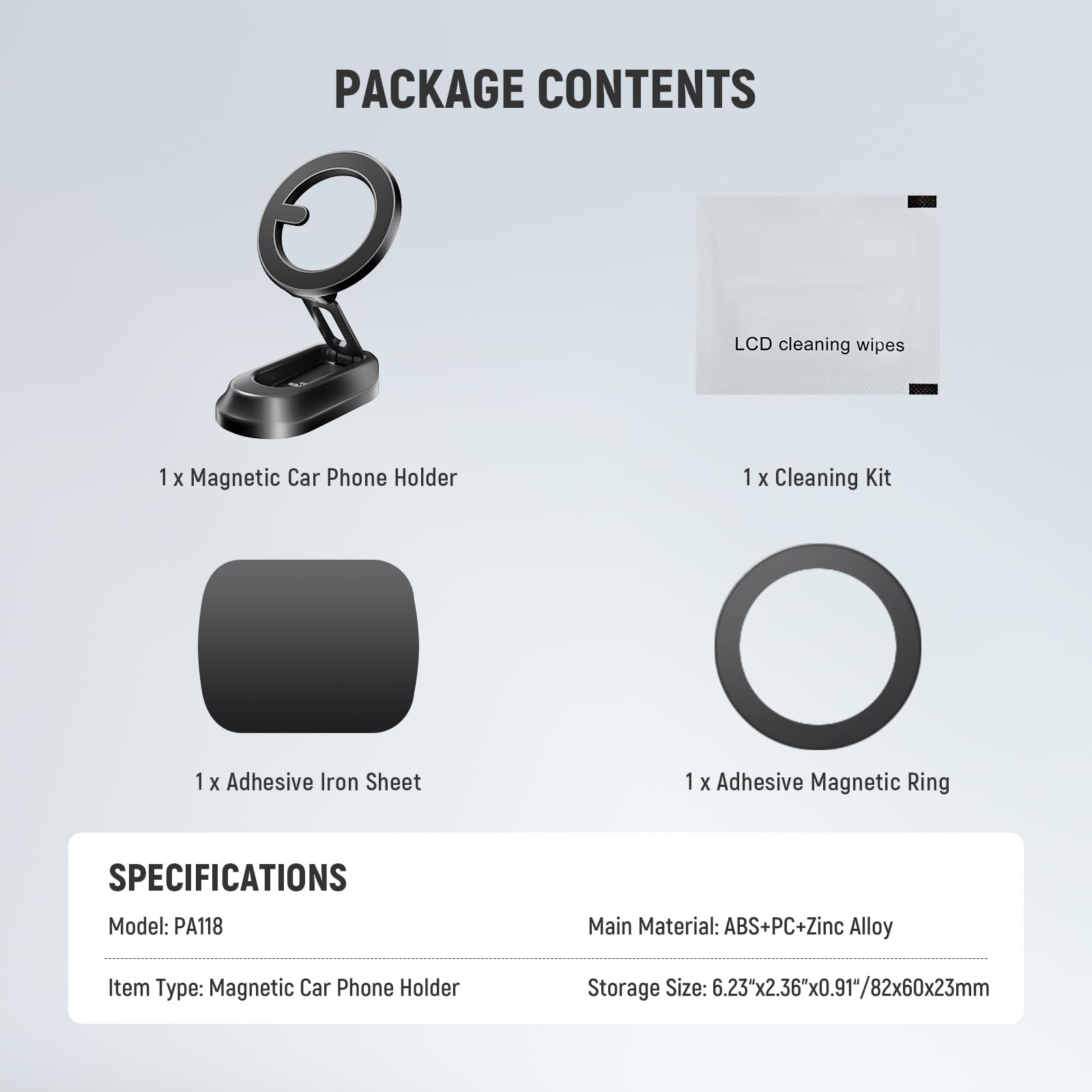 PACKAGE CONTENTS  
- 1 x Magnetic Car Phone Holder  
- 1 x LCD cleaning wipes  
- 1 x Cleaning Kit  
- 1 x Adhesive Iron Sheet  
- 1 x Adhesive Magnetic Ring  

SPECIFICATIONS  
- Model: PA118  
- Main Material: ABS+PC+Zinc Alloy  
- Item Type: Magnetic Car Phone Holder  
- Storage Size: 6.23"x2.36"x0.91"/82x60x23mm