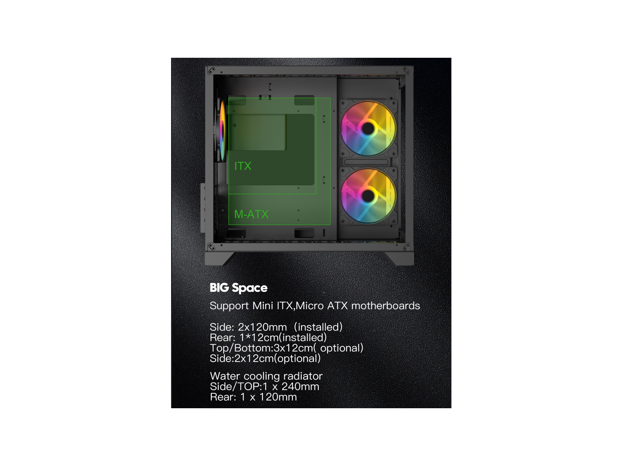 BIG Space  
Support Mini ITX, Micro ATX motherboards  
Side: 2x120mm (installed)  
Rear: 1x12cm (installed)  
Top/Bottom: 3x12cm (optional)  
Side: 2x12cm (optional)  

Water cooling radiator  
Side/TOP: 1 x 240mm  
Rear: 1 x 120mm
