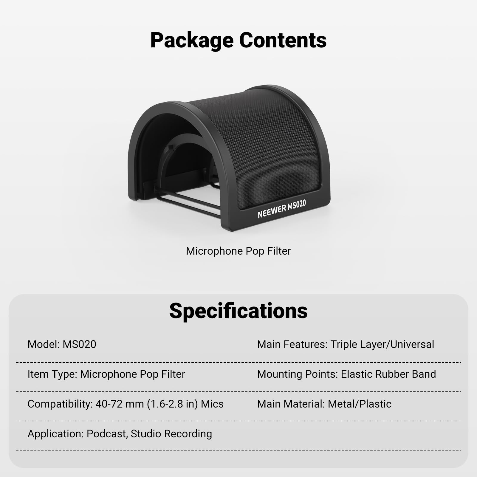 Package Contents  
MS020 NEWEER Microphone Pop Filter  

Specifications  
Model: MS020  
Item Type: Microphone Pop Filter  
Compatibility: 40-72 mm (1.6-2.8 in) Mics  
Application: Podcast, Studio Recording  

Main Features: Triple Layer/Universal  
Mounting Points: Elastic Rubber Band  
Main Material: Metal/Plastic