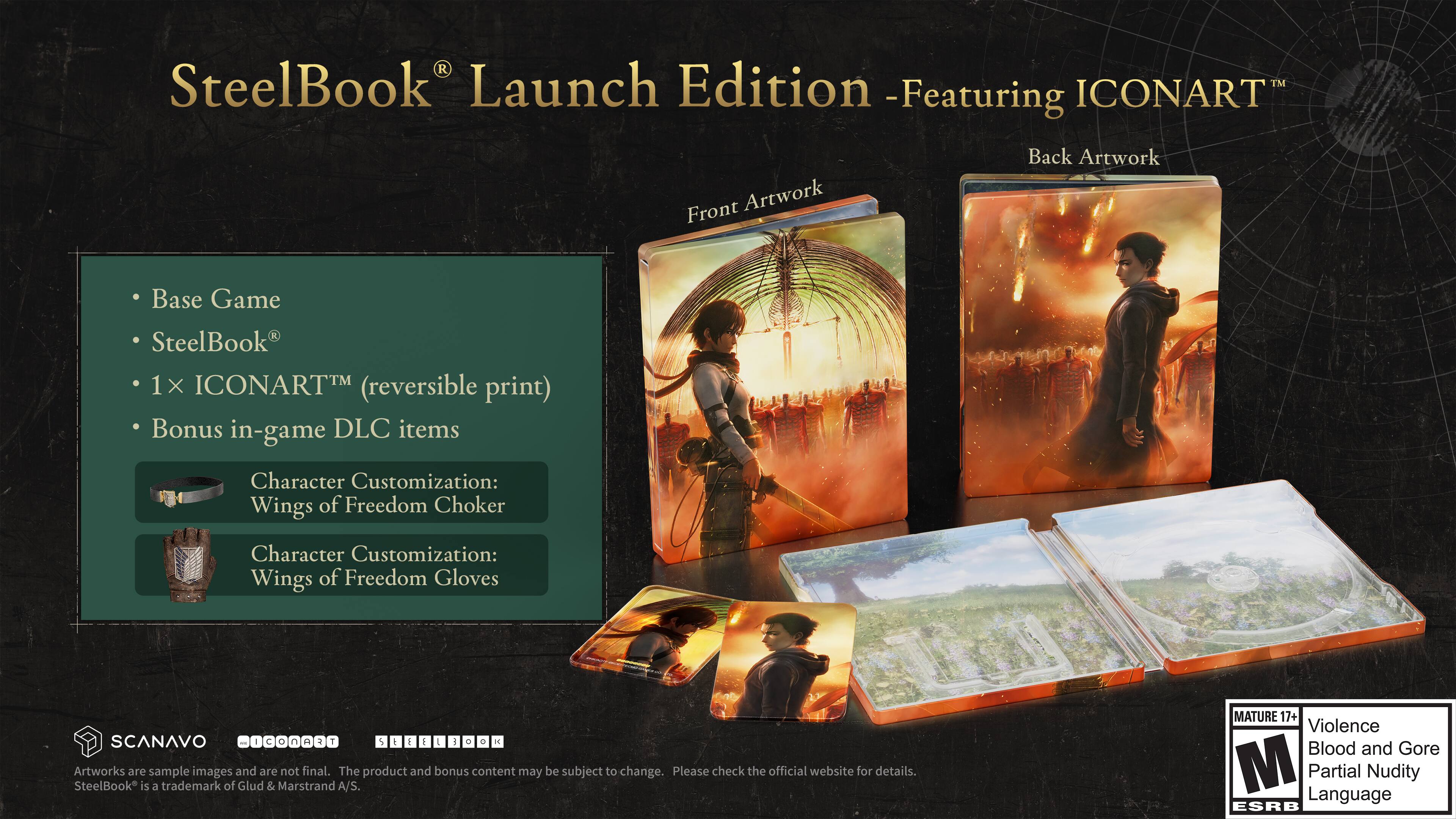 SteelBook® Launch Edition - Featuring ICONART™

Front Artwork
Back Artwork

Base Game
SteelBook®
1x ICONART™ (reversible print)
Bonus in-game DLC items

Character Customization: Wings of Freedom Choker
Character Customization: Wings of Freedom Gloves

SCANAVO - I C o c a M T S t E I ! 0 0

Artworks are sample images and are not final. The product and bonus content may be subject to change. Please check the official website for details.

SteelBook is a trademark of Glud & Marstrand A/S.

MATURE 17+ Violence Blood and Gore M Partial Language Nudity ESRB