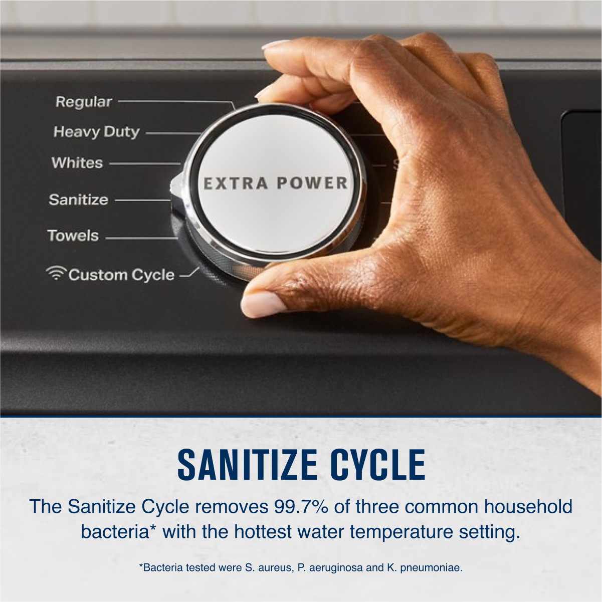 Regular  
Heavy Duty  
Whites  
Sanitize  
Towels  
Custom Cycle  

EXTRA POWER  

SANITIZE CYCLE  
The Sanitize Cycle removes 99.7% of three common household bacteria* with the hottest water temperature setting.  
*Bacteria tested were S. aureus, P. aeruginosa and K. pneumoniae.