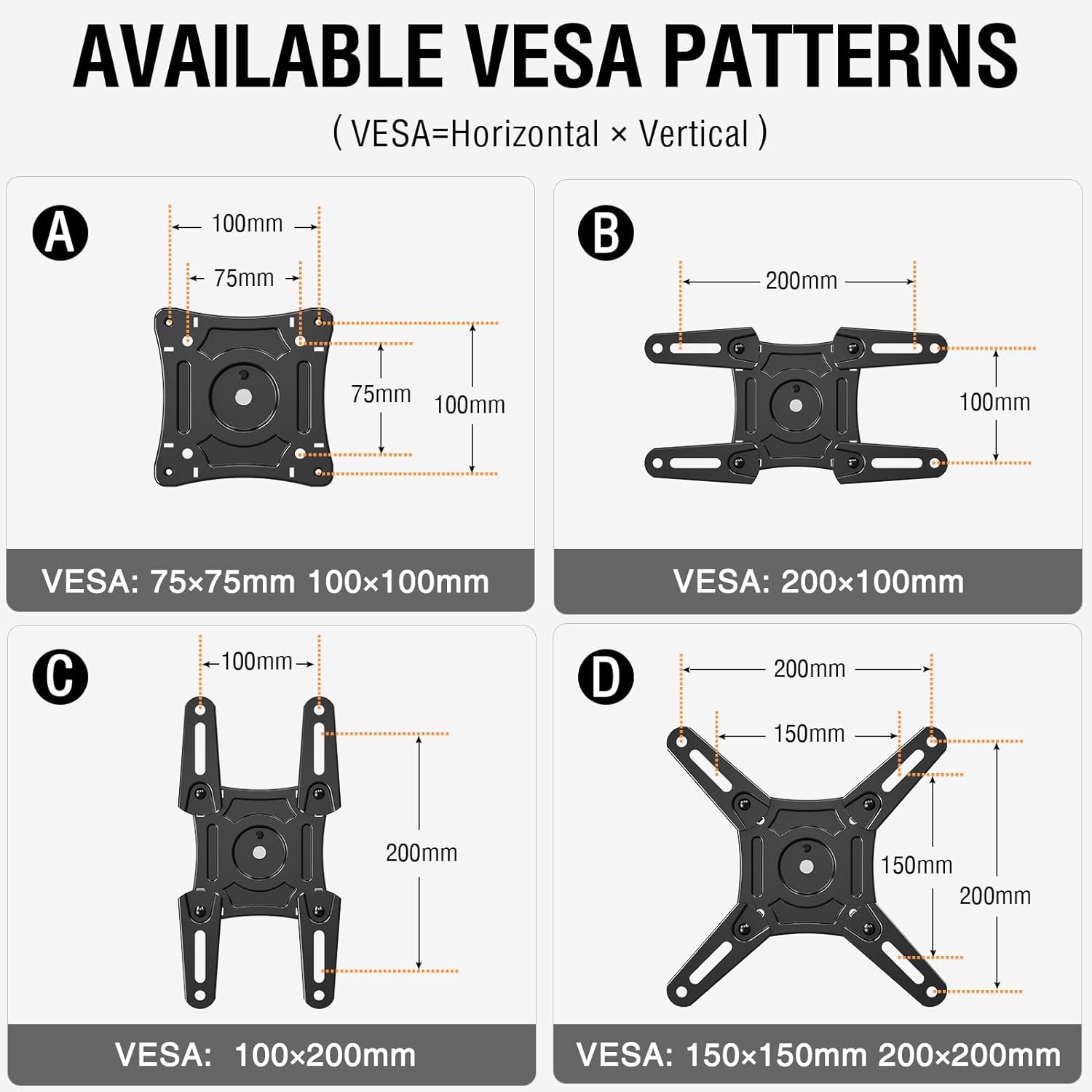 AVAILABLE VESA PATTERNS (VESA=Horizontal x Vertical)

A  
100mm  
75mm  
75mm  
100mm  
VESA: 75x75mm 100x100mm

B  
200mm  
100mm  
VESA: 200x100mm

C  
100mm  
200mm  
VESA: 100x200mm

D  
200mm  
150mm  
150mm  
200mm  
VESA: 150x150mm 200x200mm