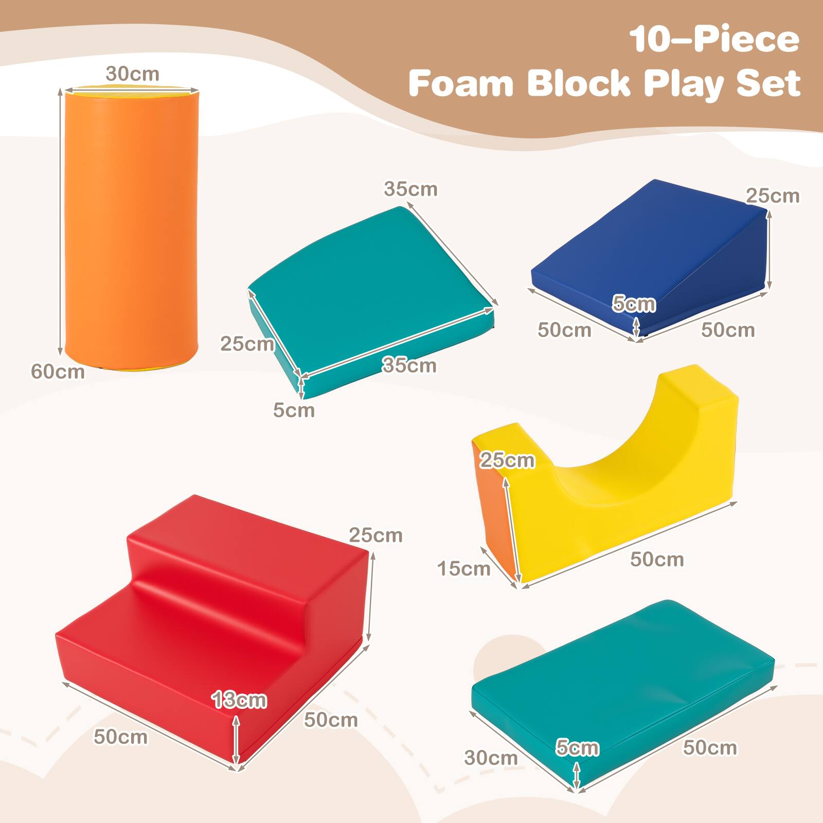 30cm 10-Piece Foam Block Play Set  
35cm 25cm 60cm 25cm 35cm 5cm 50cm 50cm 5cm 25cm 25cm 15cm 50cm 50cm 13cm 50cm 30cm 5cm 50cm