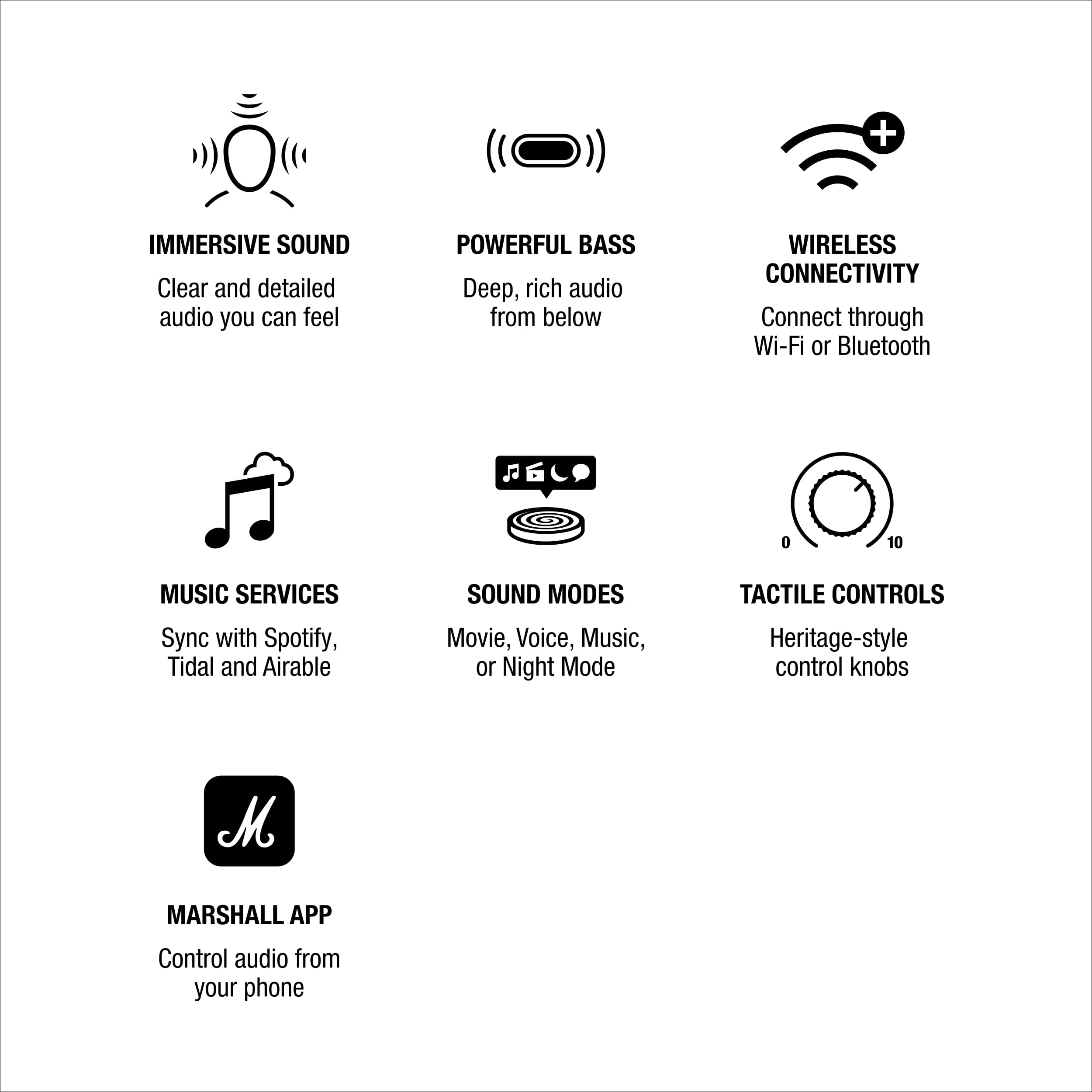 IMMERSIVE SOUND
Clear and detailed audio you can feel

POWERFUL BASS
Deep, rich audio from below

WIRELESS CONNECTIVITY
Connect through Wi-Fi or Bluetooth

MUSIC SERVICES
Sync with Spotify, Tidal and Airable

SOUND MODES
Movie, Voice, Music, or Night Mode

TACTILE CONTROLS
Heritage-style control knobs

MARSHALL APP
Control audio from your phone
