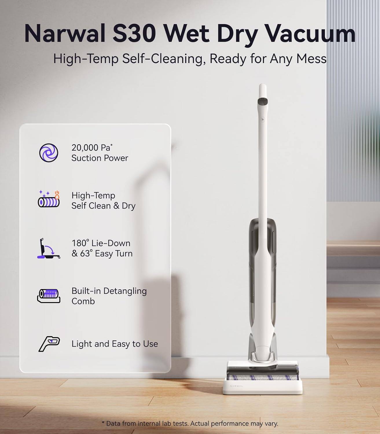 Narwal S30 Wet Dry Vacuum  
High-Temp Self-Cleaning, Ready for Any Mess  

- 20,000 Pa* Suction Power  
- High-Temp Self Clean & Dry  
- 180° Lie-Down & 63° Easy Turn  
- Built-in Detangling Comb  
- Light and Easy to Use  

*Data from internal lab tests. Actual performance may vary.