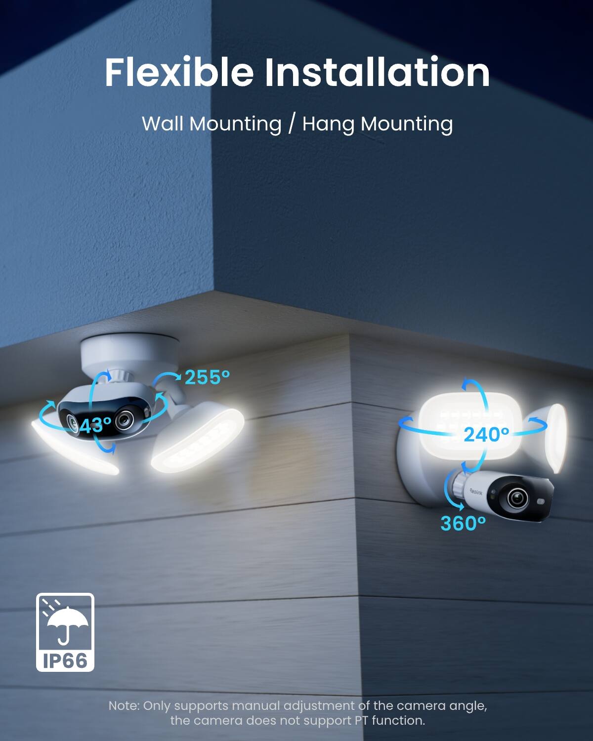 Flexible Installation  
Wall Mounting / Hang Mounting  

255°  
43°  
240°  
360°  

IP66  

Note: Only supports manual adjustment of the camera angle, the camera does not support PT function.