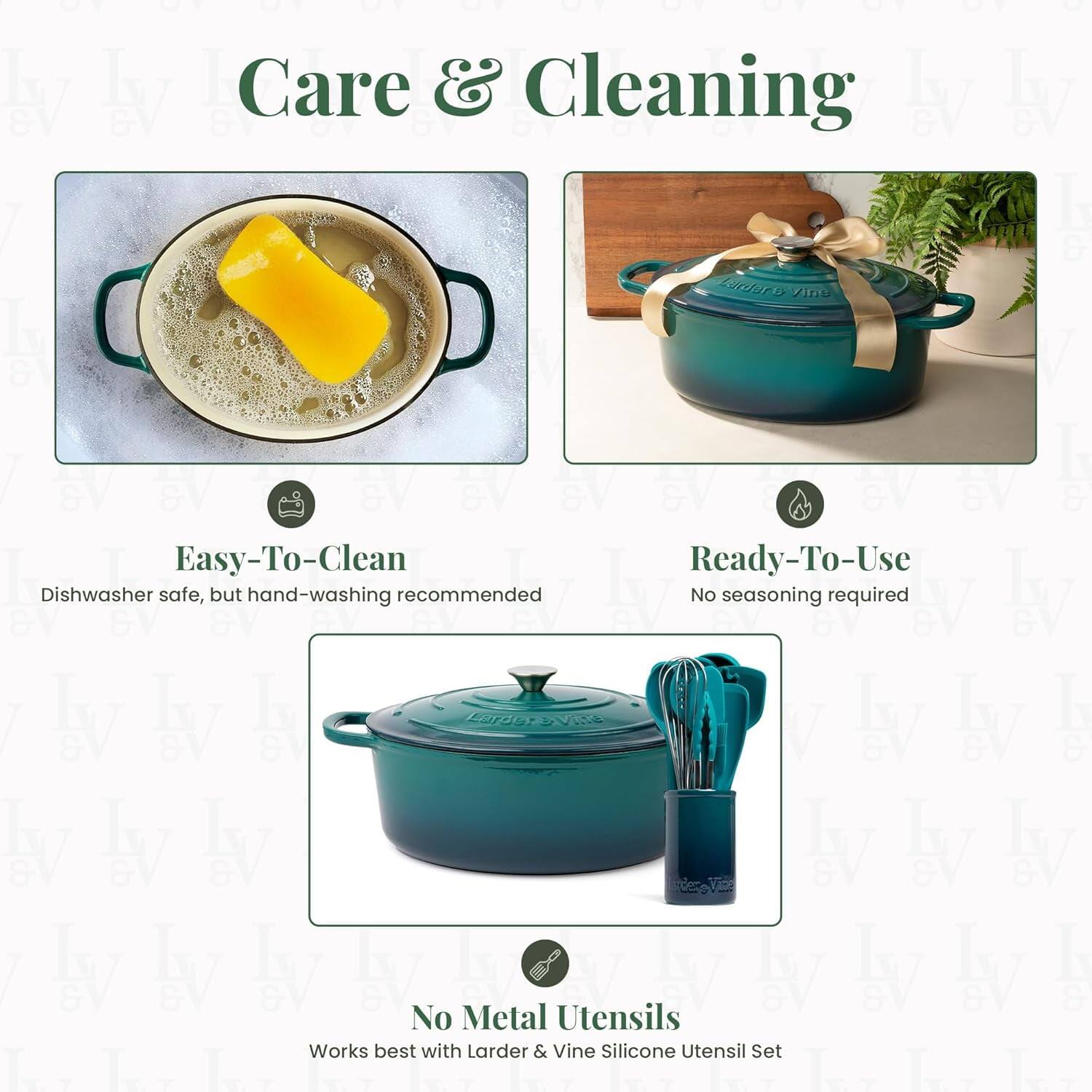 Care & Cleaning

Easy-To-Clean  
Dishwasher safe, but hand-washing recommended

Ready-To-Use  
No seasoning required

No Metal Utensils  
Works best with Larder & Vine Silicone Utensil Set