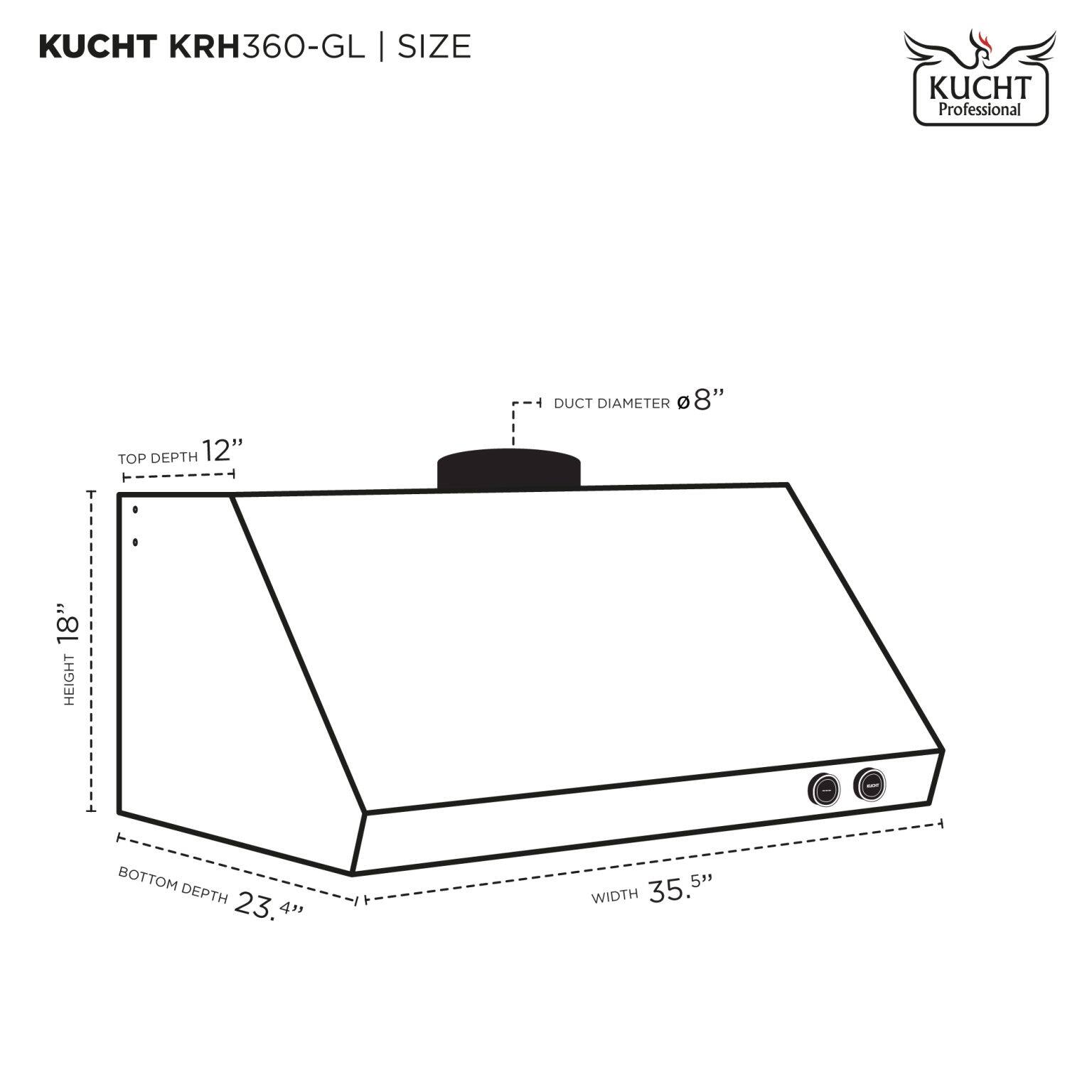 KUCHT KRH360-GL | SIZE

DUCT DIAMETER Ø 8"

TOP DEPTH 12"

HEIGHT 18"

BOTTOM DEPTH 23.4"

WIDTH 35.5"