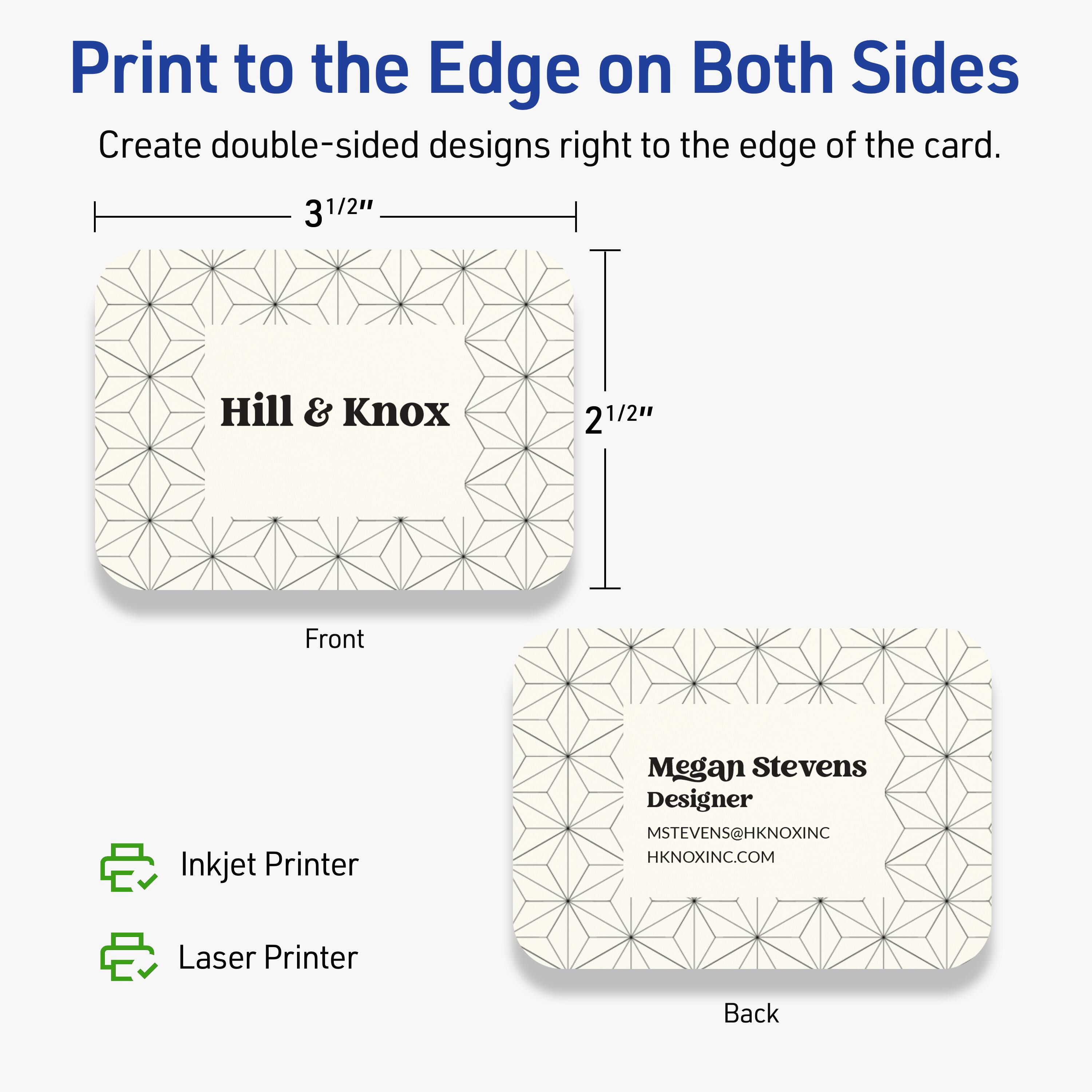 Print to the Edge on Both Sides

Create double-sided designs right to the edge of the card.

Front  
3 1/2"  
2 1/2"

Hill & Knox

Back  
Megan Stevens  
Designer  
MSTEVENS@HKNOXINC  
HKNOXINC.COM

Inkjet Printer  
Laser Printer
