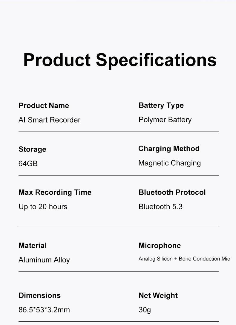 Product Specifications

- Product Name: AI Smart Recorder
- Battery Type: Polymer Battery
- Storage: 64GB
- Charging Method: Magnetic Charging
- Max Recording Time: Up to 20 hours
- Bluetooth Protocol: Bluetooth 5.3
- Material: Aluminum Alloy
- Microphone: Analog Silicon + Bone Conduction Mic
- Dimensions: 86.5*53*3.2mm
- Net Weight: 30g
