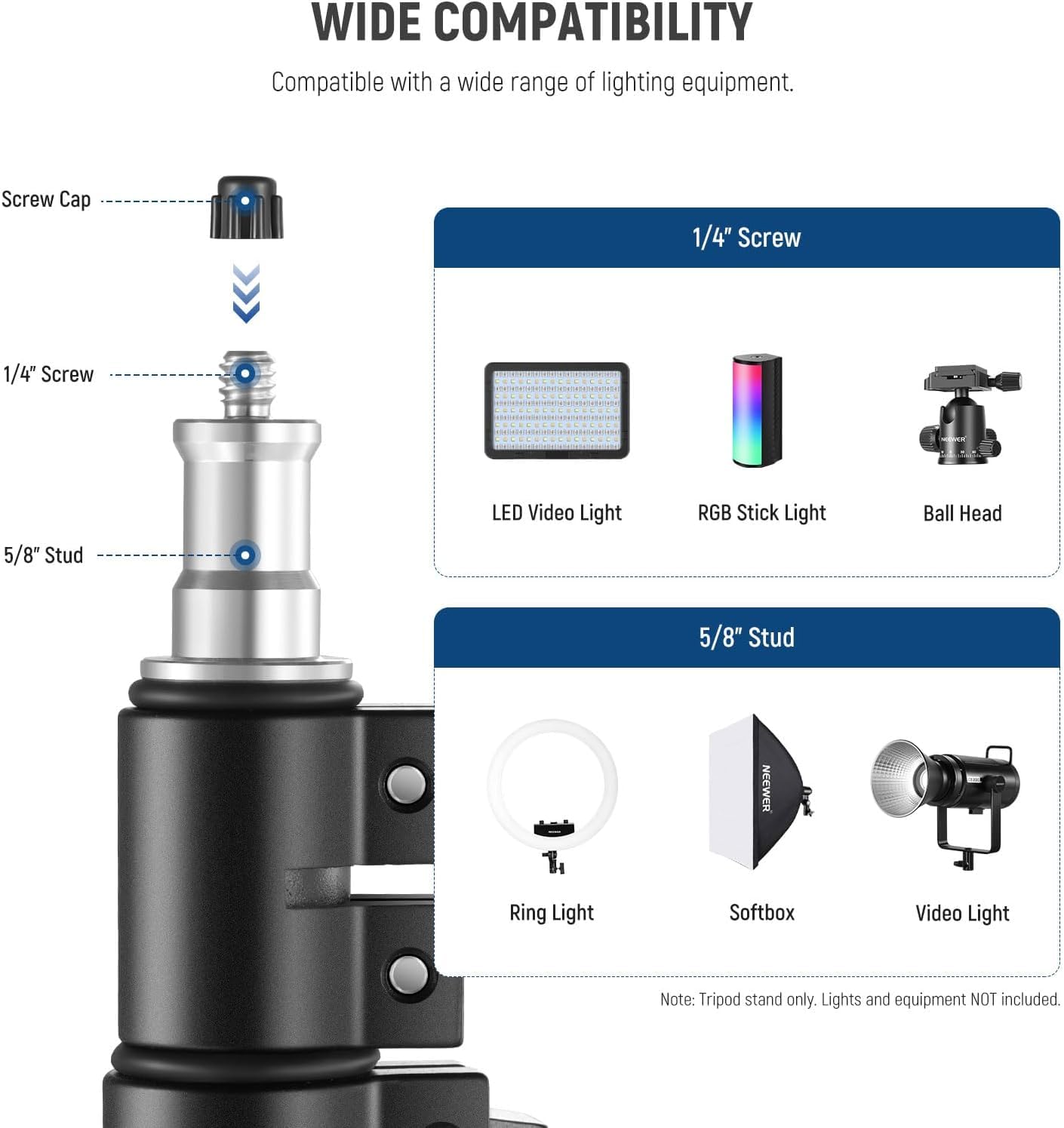 WIDE COMPATIBILITY  
Compatible with a wide range of lighting equipment.  

- Screw Cap  
- 1/4" Screw  
- 1/4" Screw  
- 5/8" Stud  

LED Video Light  
RGB Stick Light  
Ball Head  
Ring Light  
Softbox  
Video Light  

Note: Tripod stand only. Lights and equipment NOT included.