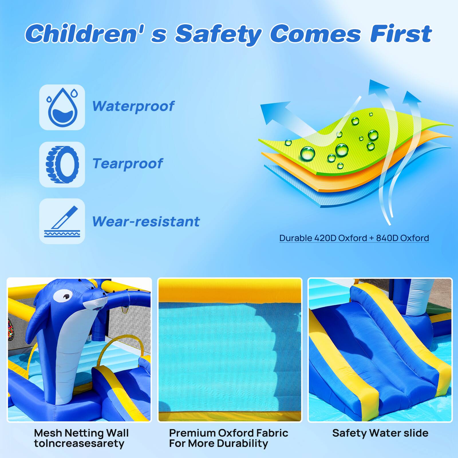 Children's Safety Comes First

Waterproof
Tearproof
Wear-resistant

Durable 420D Oxford + 840D Oxford Mesh Netting Wall to Increase Safety
Premium Oxford Fabric For More Durability
Safety Water slide