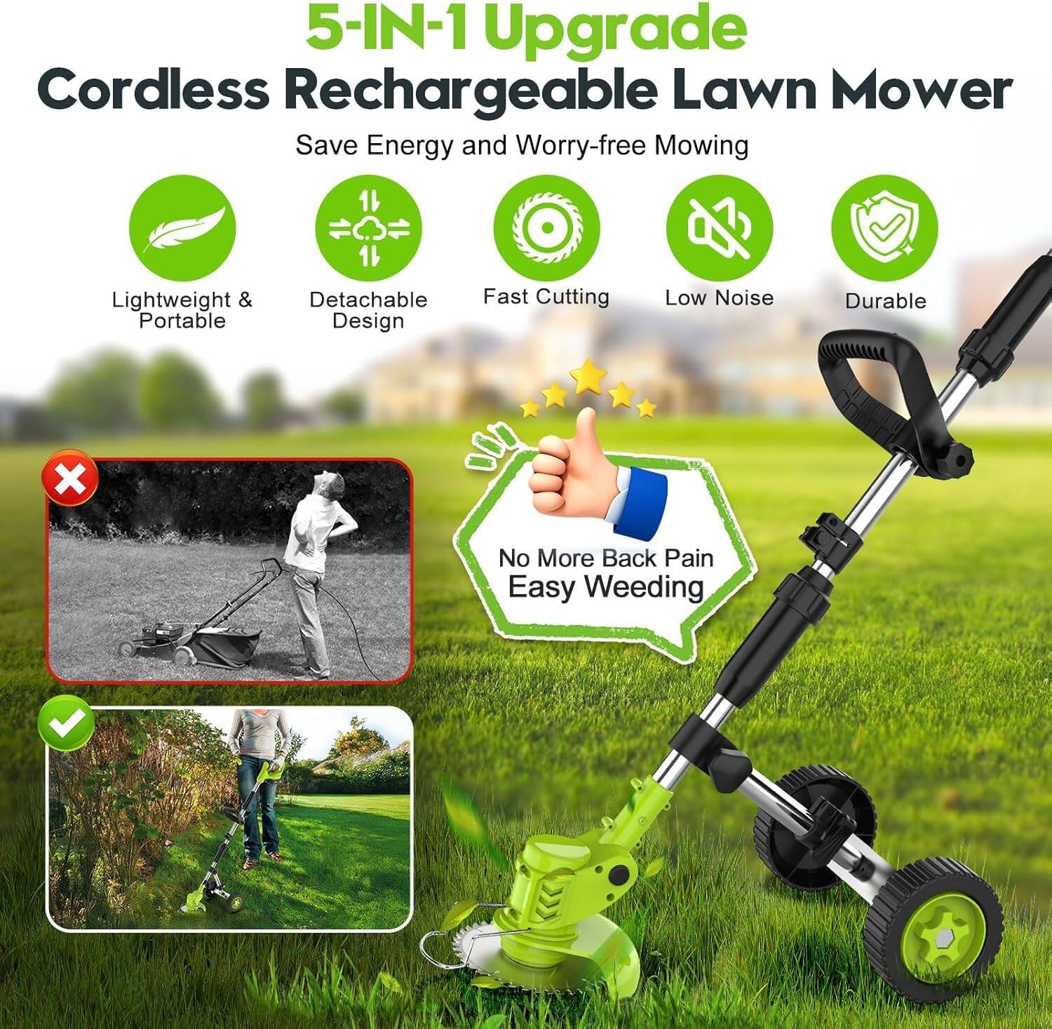 5-IN-1 Upgrade Cordless Rechargeable Lawn Mower  
Save Energy and Worry-free Mowing  

- Lightweight & Portable  
- Detachable Design  
- Fast Cutting  
- Low Noise  
- Durable  

No More Back Pain  
Easy Weeding