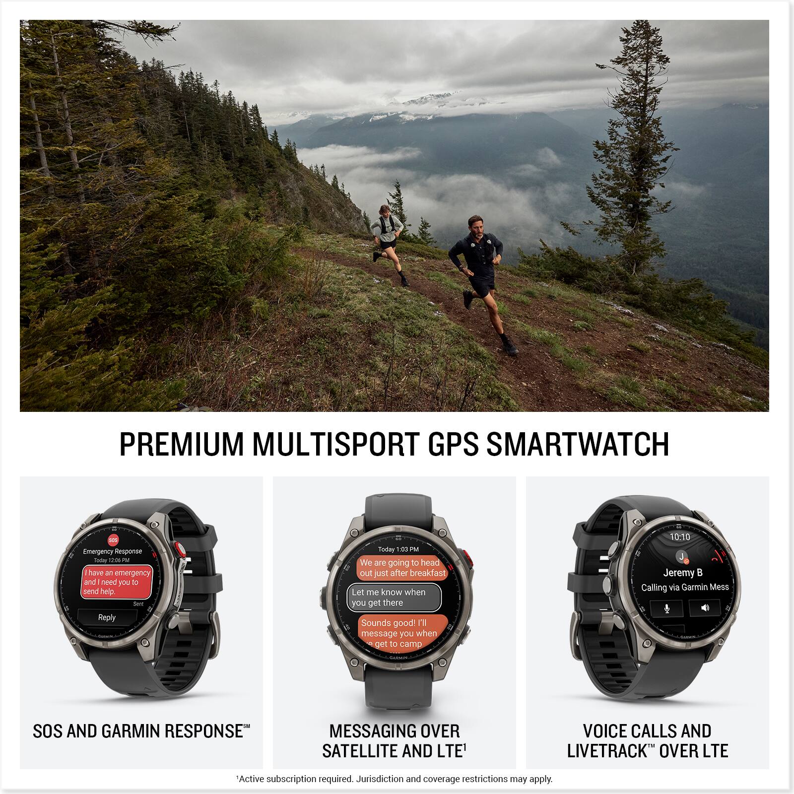 PREMIUM MULTISPORT GPS SMARTWATCH

- Emergency Response Today 00:00 PM
  - I have an emergency and need you to send help. Set Reply

- We are going to head out just after breakfast! Let me know when you get there. Sounds good! I'll message you when I get to camp 10:10

- Jeremy B Calling via Garmin Mess

SOS AND GARMIN RESPONSE™
MESSAGING OVER SATELLITE AND LTE
VOICE CALLS AND LIVETRACK™ OVER LTE

Active subscription required. Jurisdiction and coverage restrictions may apply.