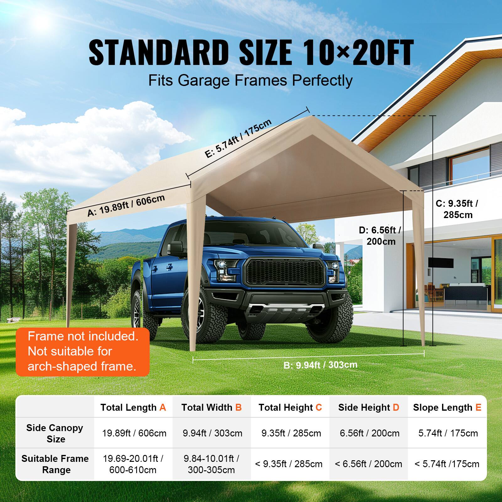 STANDARD SIZE 10x20FT Fits Garage Frames Perfectly

Frame not included. Not suitable for arch-shaped frame.

Total Length A: 19.89ft / 606cm
Total Width B: 9.94ft / 303cm
Total Height C: 9.35ft / 285cm
Side Height D: 6.56ft / 200cm
Slope Length E: 5.74ft / 175cm

Side Canopy Size: 19.89ft / 606cm
Suitable Frame Range: 19.69-20.01ft / 9.84-10.01ft / 9.35ft / 285cm
< 6.56ft / 200cm
6.56ft : 5.74ft / 175cm
300-305cm