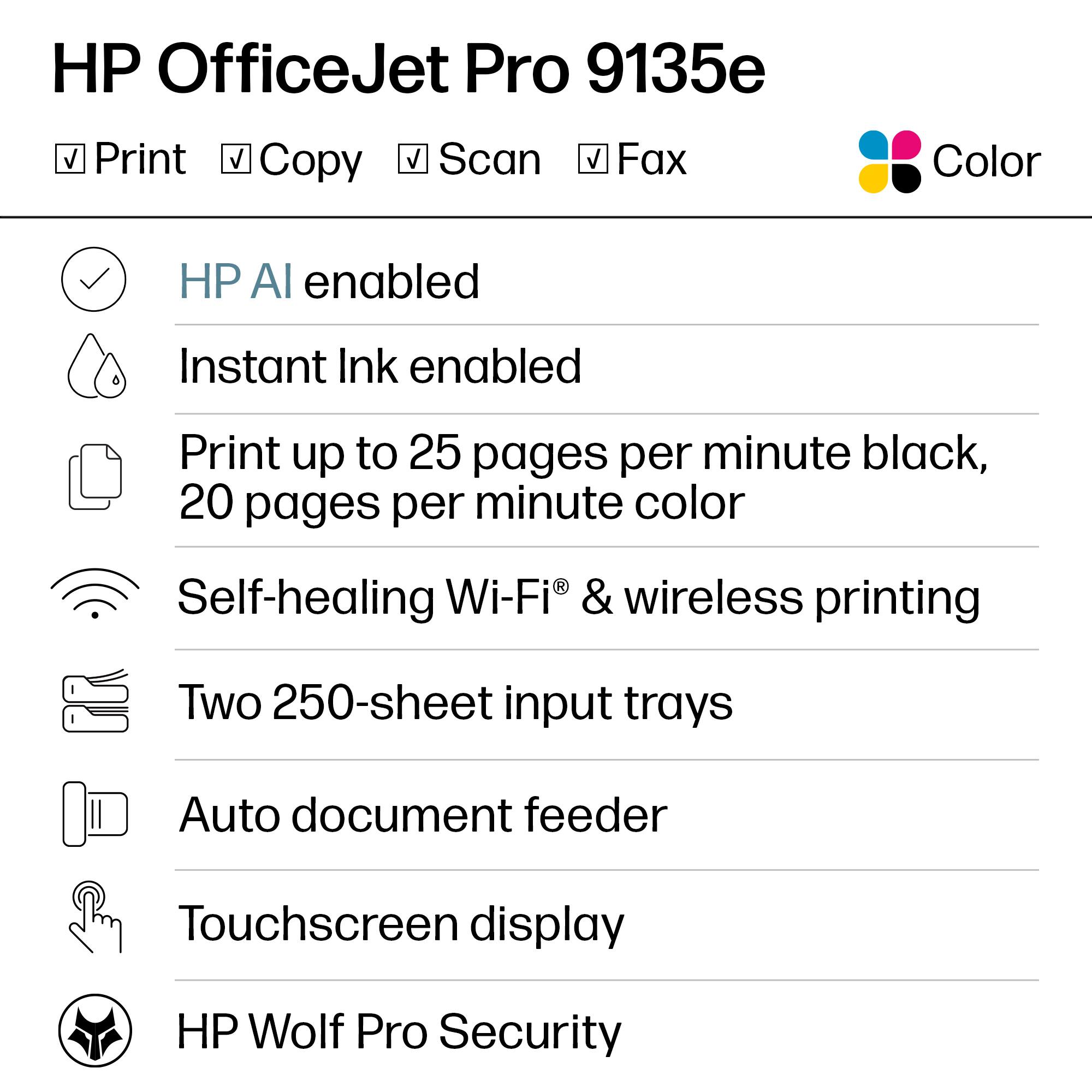 HP OfficeJet Pro 9135e

- Print
- Copy
- Scan
- Fax
- Color

- HP AI enabled
- Instant Ink enabled
- Print up to 25 pages per minute black, 20 pages per minute color
- Self-healing Wi-Fi® & wireless printing
- Two 250-sheet input trays
- Auto document feeder
- Touchscreen display
- HP Wolf Pro Security