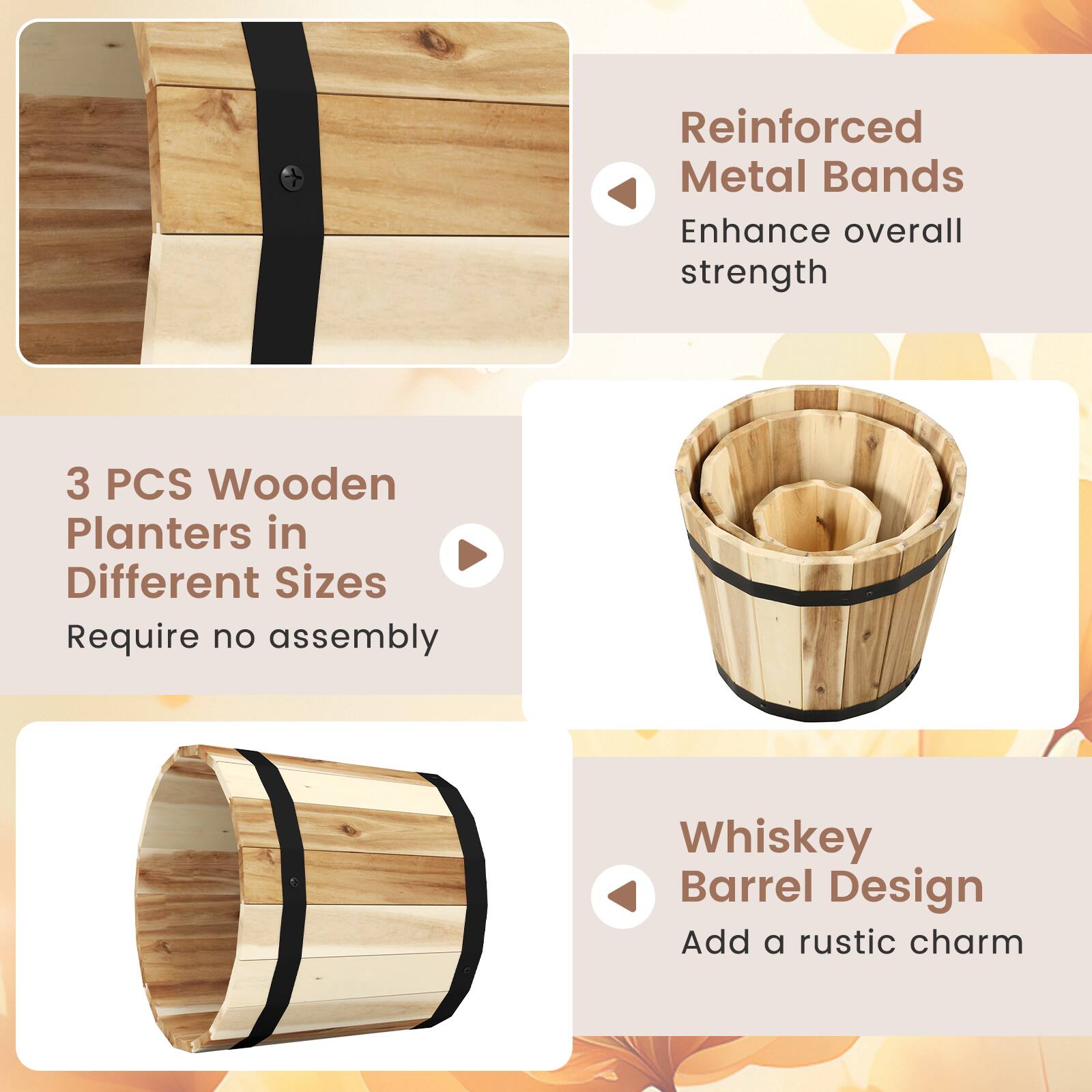 Reinforced Metal Bands  
Enhance overall strength  

3 PCS Wooden Planters in Different Sizes  
Require no assembly  

Whiskey Barrel Design  
Add a rustic charm