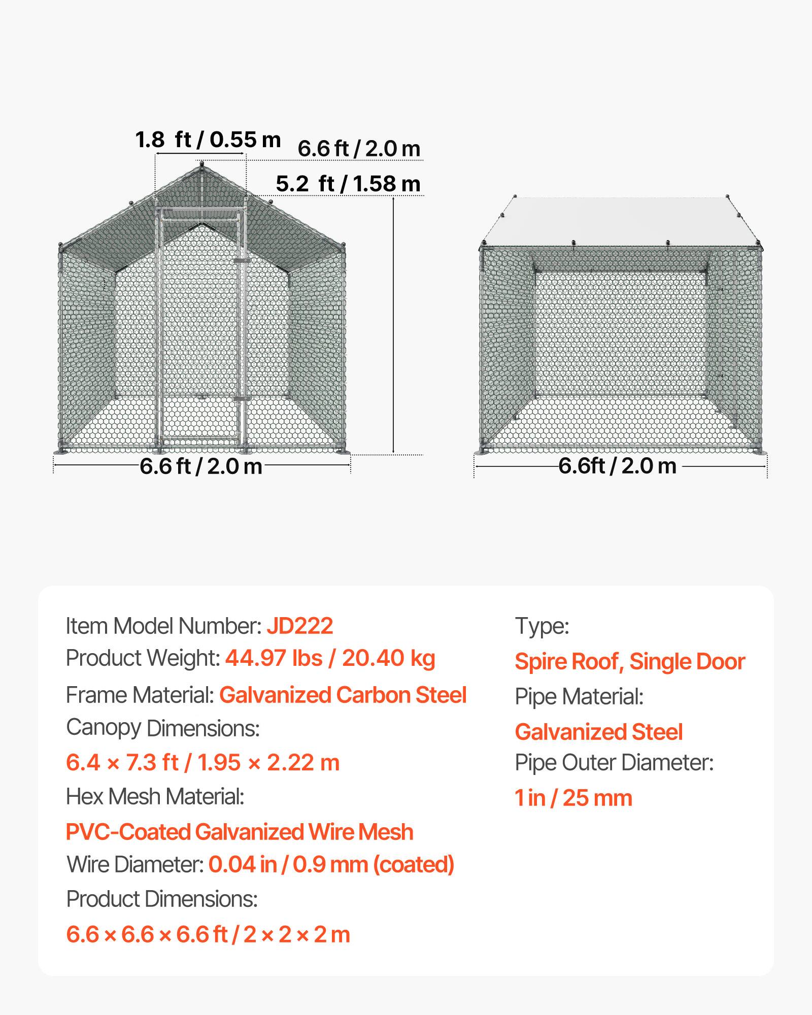1.8 ft / 0.55 m  
6.6 ft / 2.0 m  
5.2 ft / 1.58 m  

Item Model Number: JD222  
Product Weight: 44.97 lbs / 20.40 kg  
Frame Material: Galvanized Carbon Steel  
Canopy Dimensions: 6.4 x 7.3 ft / 1.95 x 2.22 m  
Hex Mesh Material: PVC-Coated Galvanized Wire Mesh  
Wire Diameter: 0.04 in / 0.9 mm (coated)  
Product Dimensions: 6.6 x 6.6 x 6.6 ft / 2 x 2 x 2 m  

Type: Spire Roof, Single Door  
Pipe Material: Galvanized Steel  
Pipe Outer Diameter: 1 in / 25 mm