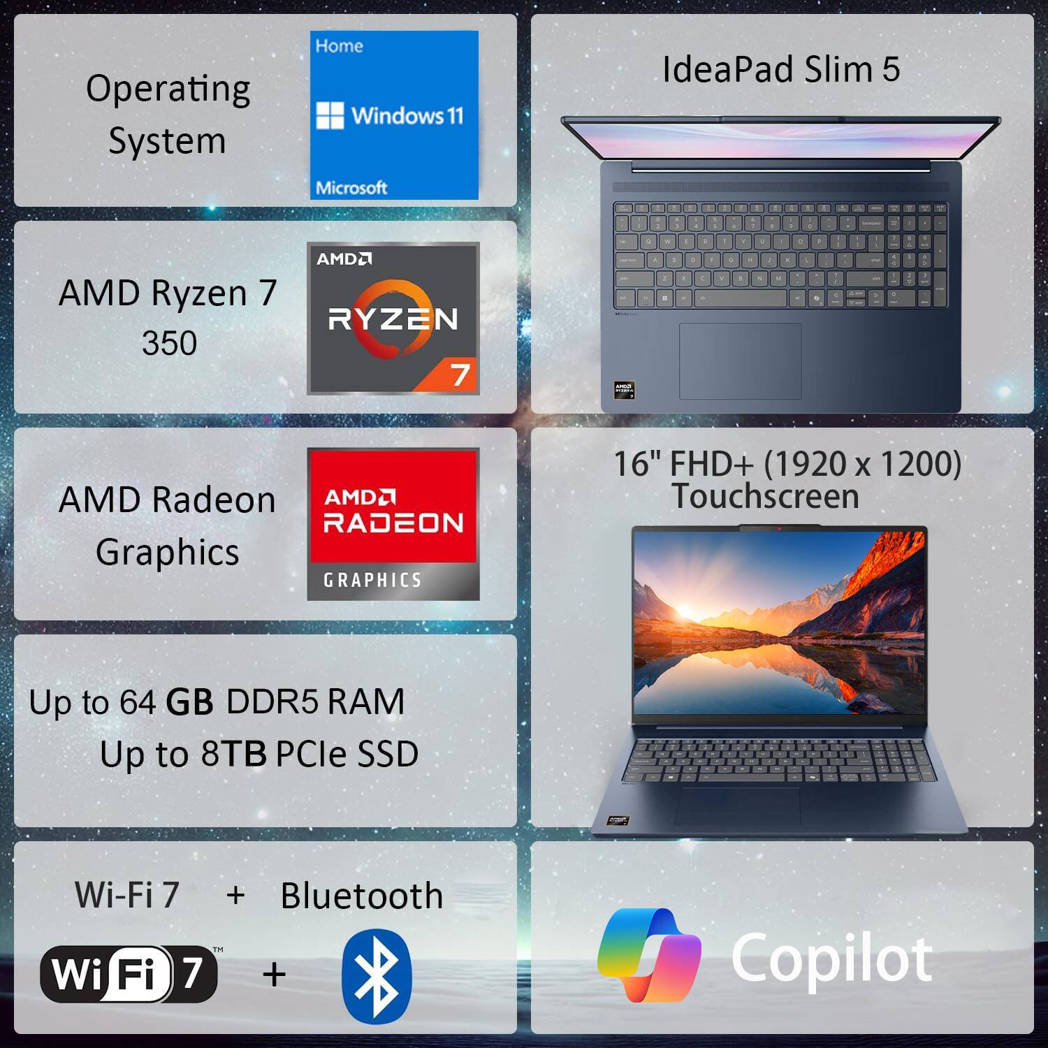 Home  
Operating System: Windows 11  
System: Microsoft IdeaPad Slim 5  
Processor: AMD Ryzen 7 3500  
Graphics: AMD Radeon Graphics  
Display: 16" FHD+ (1920 x 1200) Touchscreen  
Memory: Up to 64 GB DDR5 RAM  
Storage: Up to 8TB PCIe SSD  
Connectivity: Wi-Fi 7 + Bluetooth  
Additional: Copilot