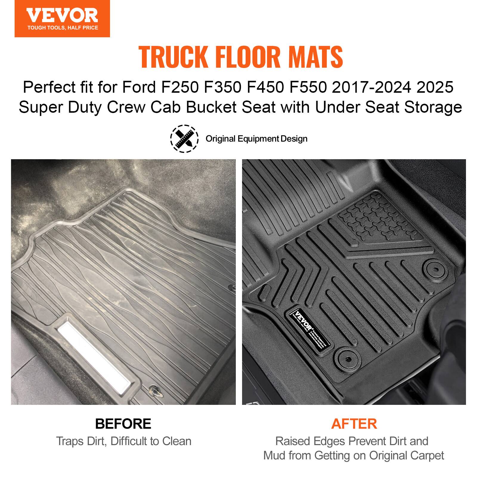VEVOR  
TOUGH TOOLS, HALF PRICE  

TRUCK FLOOR MATS  

Perfect fit for Ford F250 F350 F450 F550 2017-2024 2025 Super Duty Crew Cab Bucket Seat with Under Seat Storage  

Original Equipment Design  

BEFORE  
Traps Dirt, Difficult to Clean  

AFTER  
Raised Edges Prevent Dirt and Mud from Getting on Original Carpet