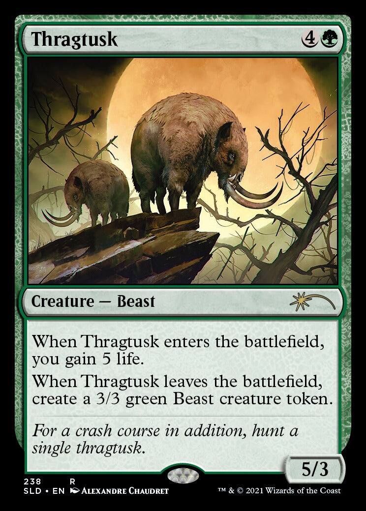 Thragtusk  
4  
Creature - Beast  
When Thragtusk enters the battlefield, you gain 5 life.  
When Thragtusk leaves the battlefield, create a 3/3 green Beast creature token.  
For a crash course in addition, hunt a single thragtusk.  
5/3  
238  
SLD • EN  
ALEXANDRE CHAUDRET  
TM & © 2021 Wizards of the Coast