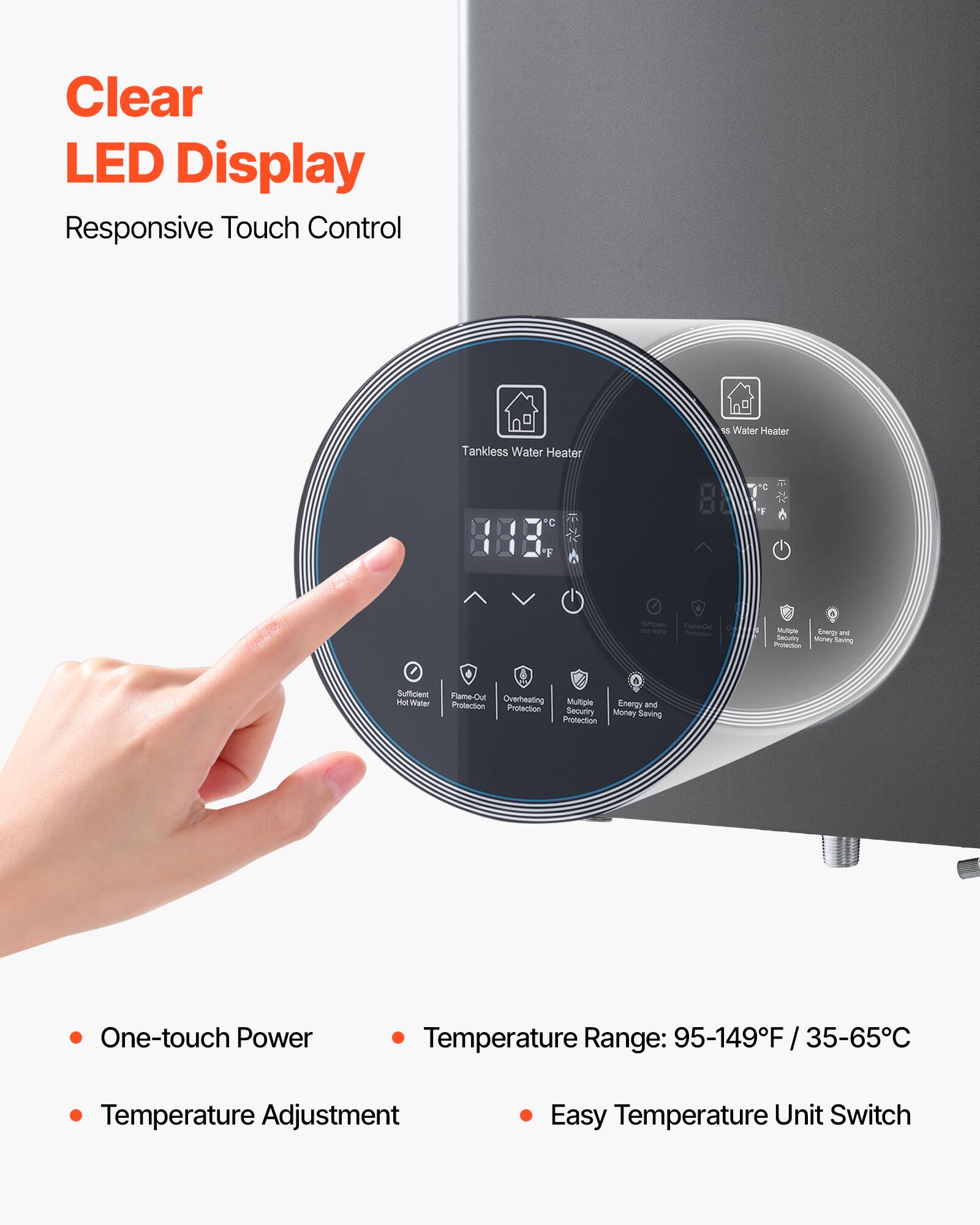 Clear LED Display  
Responsive Touch Control  

- One-touch Power  
- Temperature Adjustment  
- Temperature Range: 95-149°F / 35-65°C  
- Easy Temperature Unit Switch  

Tankless Water Heater  
- Sufficient Hot Water  
- Flame-Out Protection  
- Overheating Protection  
- Multiple Protection  
- Energy and Money Saving  
- Multiple Protection  
- Energy and Money Saving