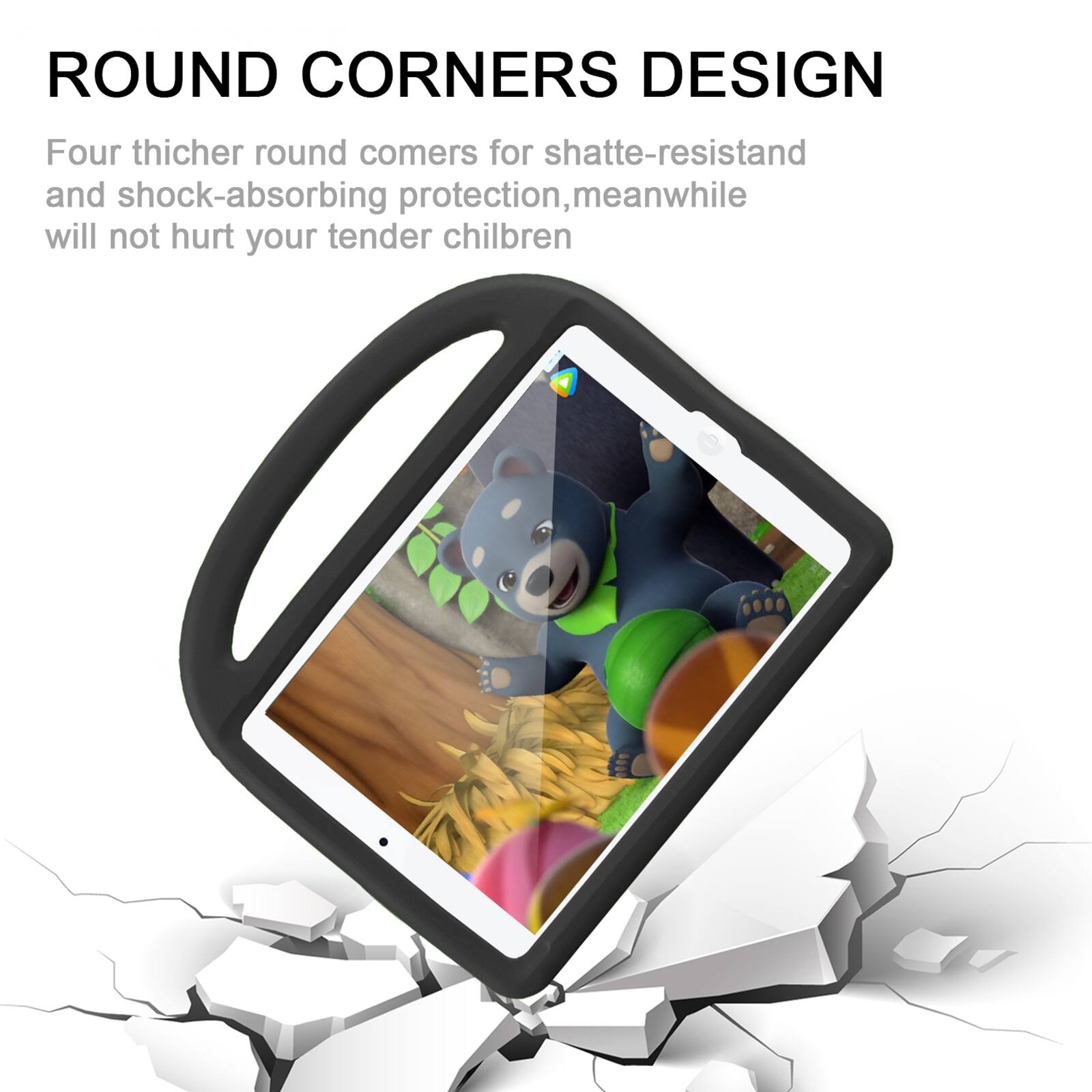 ROUND CORNERS DESIGN

Four thicker round corners for shatter-resistant and shock-absorbing protection, meanwhile will not hurt your tender children
