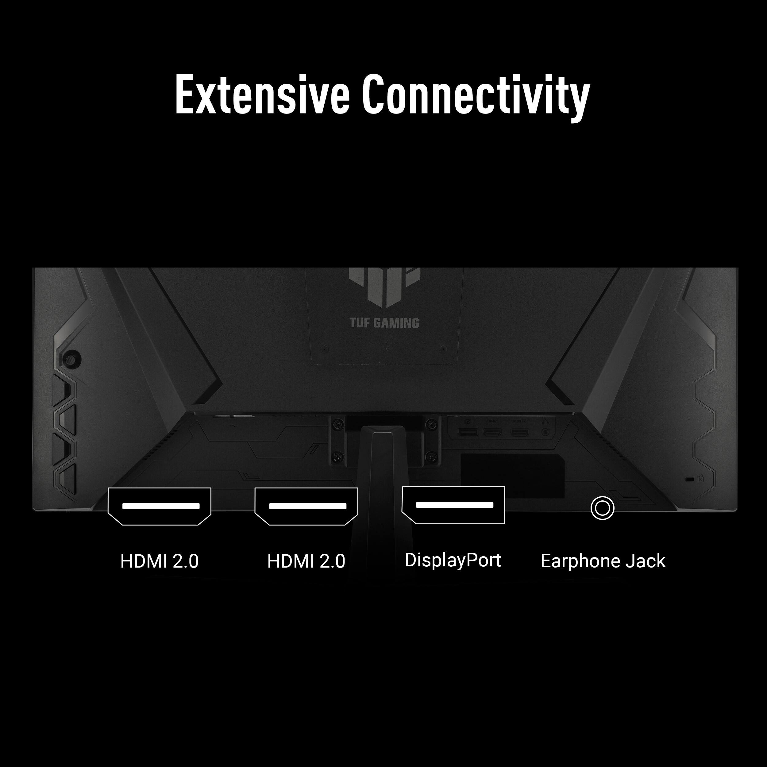 Extensive Connectivity

TUF GAMING

HDMI 2.0  
HDMI 2.0  
DisplayPort  
Earphone Jack