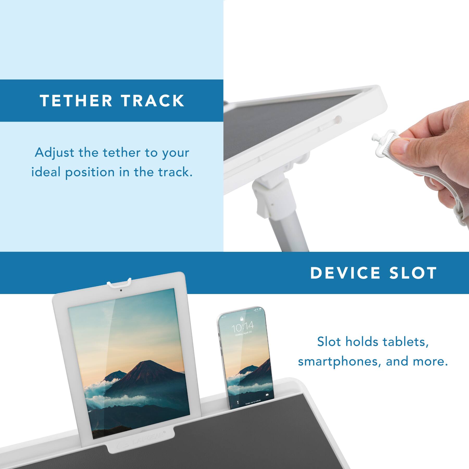 TETHER TRACK  
Adjust the tether to your ideal position in the track.  

DEVICE SLOT  
Slot holds tablets, smartphones, and more.