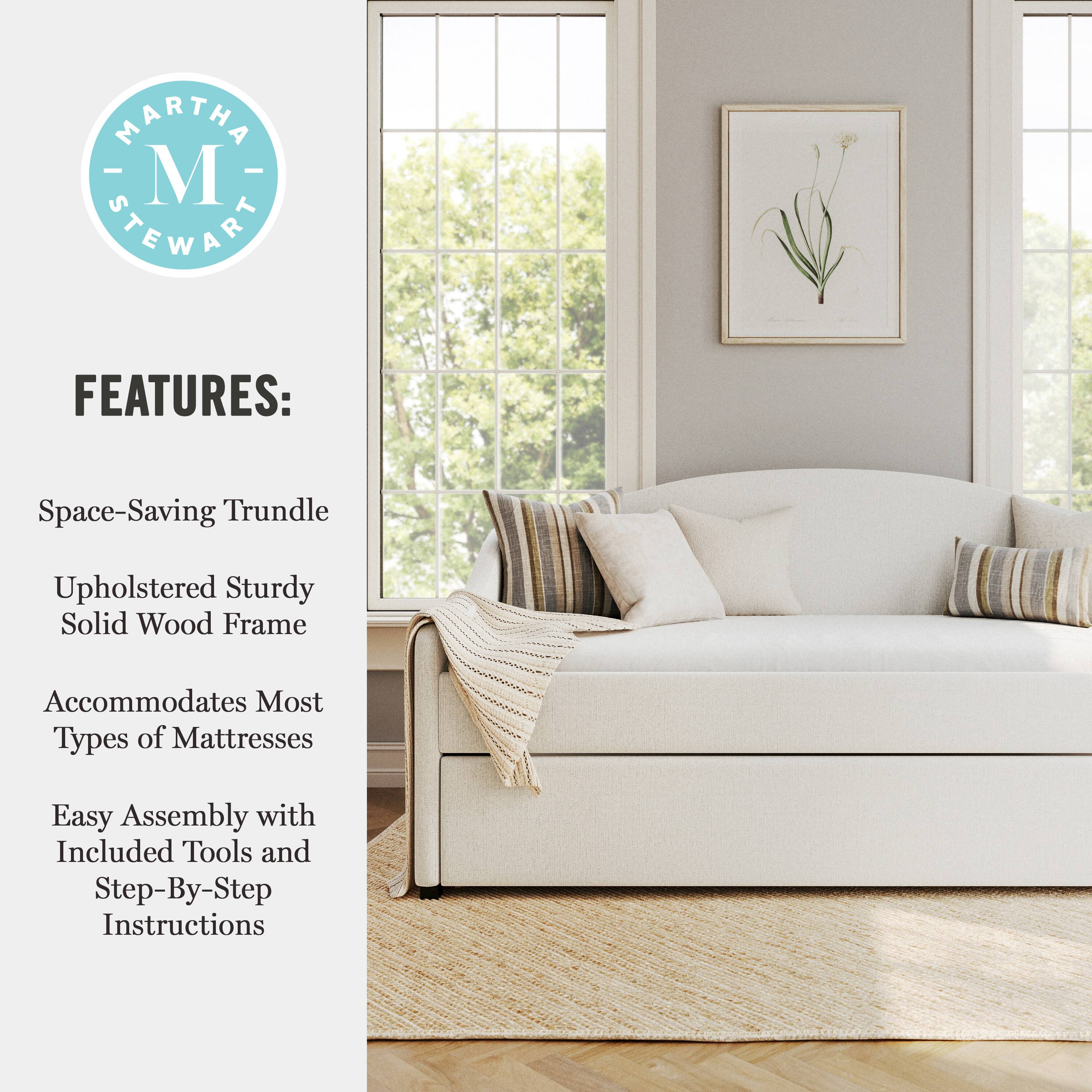 MARTHA - M STEWART FEATURES:  
- Space-Saving Trundle  
- Upholstered Sturdy Solid Wood Frame  
- Accommodates Most Types of Mattresses  
- Easy Assembly with Included Tools and Step-By-Step Instructions