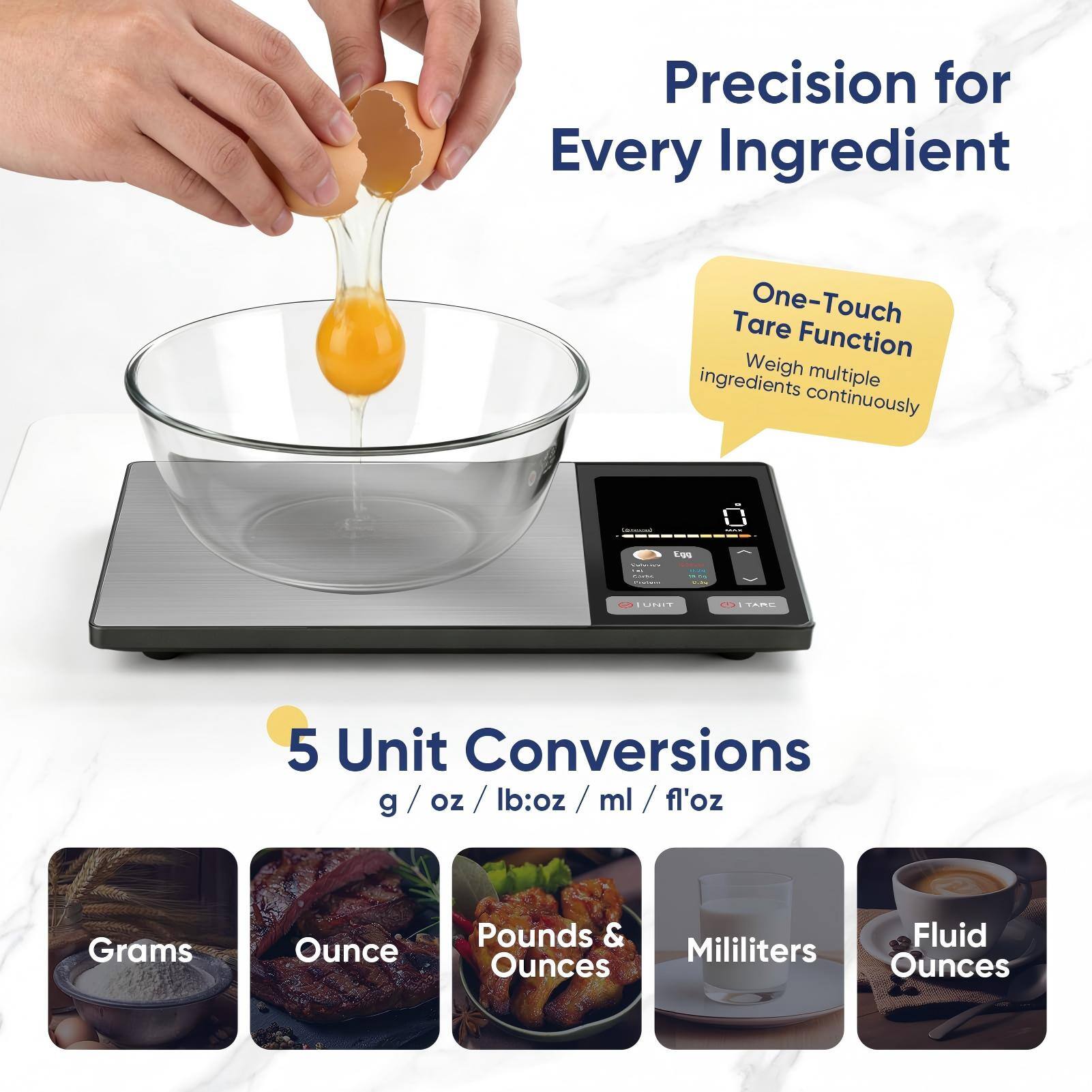 Precision for Every Ingredient  
One-Touch Tare Function  
Weigh multiple ingredients continuously  

5 Unit Conversions  
g / oz / lb:oz / ml / fl'oz  

Grams  
Ounce  
Pounds & Ounces  
Milliliters  
Fluid Ounces