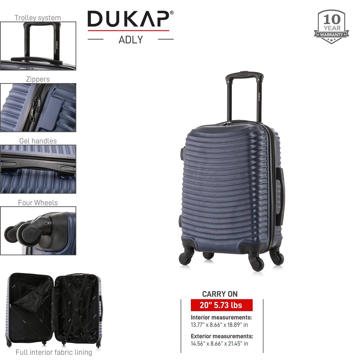 - Trolley system
- Zippers
- Gel handles
- Four Wheels
- Full interior fabric lining

DUKAP ADLY

10 YEAR WARRANTY

CARRY ON
20" 5.73 lbs

Interior measurements:
13.77" x 8.66" x 18.89" in

Exterior measurements:
14.56" x 8.66" x 21.45" in