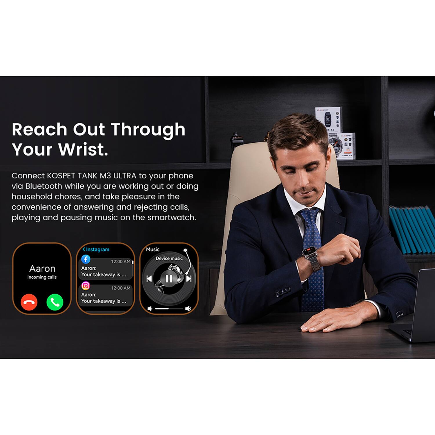 Reach Out Through Your Wrist.

Connect KOSPET TANK M3 ULTRA to your phone via Bluetooth while you are working out or doing household chores, and take pleasure in the convenience of answering and rejecting calls, playing and pausing music on the smartwatch.

Aaron
Incoming calls

Instagram
12:00 AM
Aaron: Your takeaway is ...

Music
Device music
