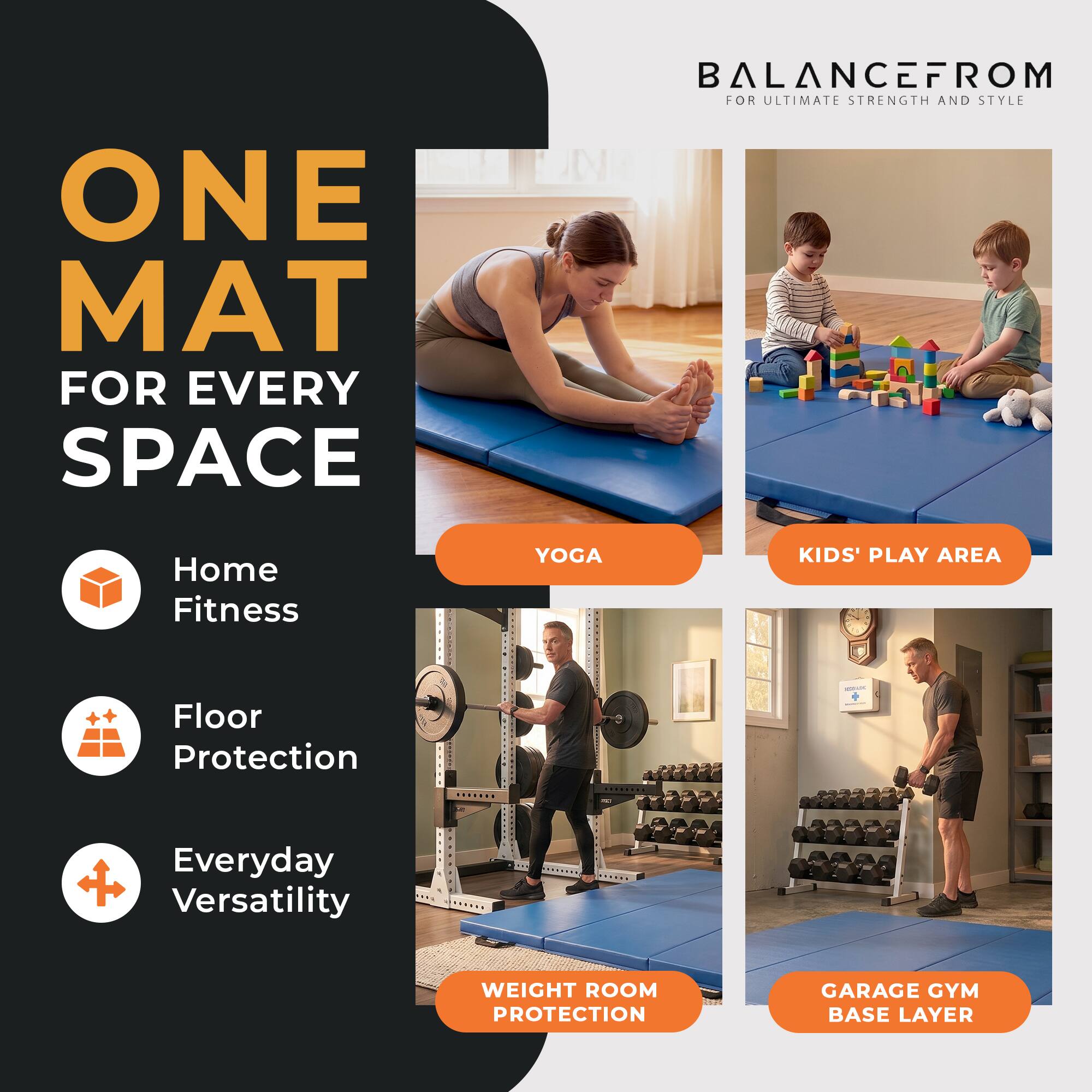 ONE MAT FOR EVERY SPACE

BALANCEFROM FOR ULTIMATE STRENGTH AND STYLE

Home Fitness
YOGA
KIDS' PLAY AREA
Floor Protection

Everyday Versatility
WEIGHT ROOM PROTECTION

GARAGE GYM BASE LAYER
