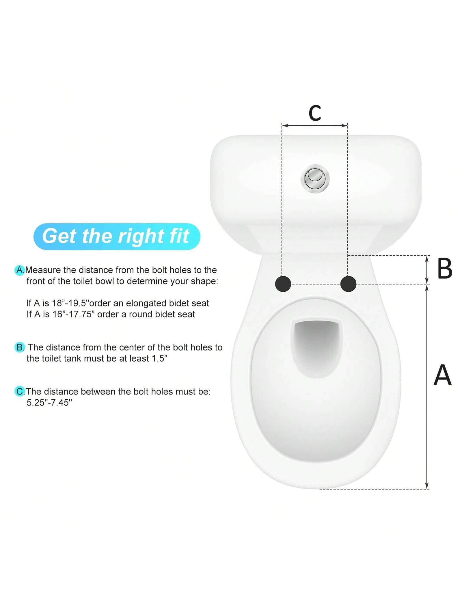 Get the right fit

A. Measure the distance from the bolt holes to the front of the toilet bowl to determine your shape:
- If A is 18"-19.5" order an elongated bidet seat
- If A is 16"-17.75" order a round bidet seat

B. The distance from the center of the bolt holes to the toilet tank must be at least 1.5"

C. The distance between the bolt holes must be: 5.25"-7.45"