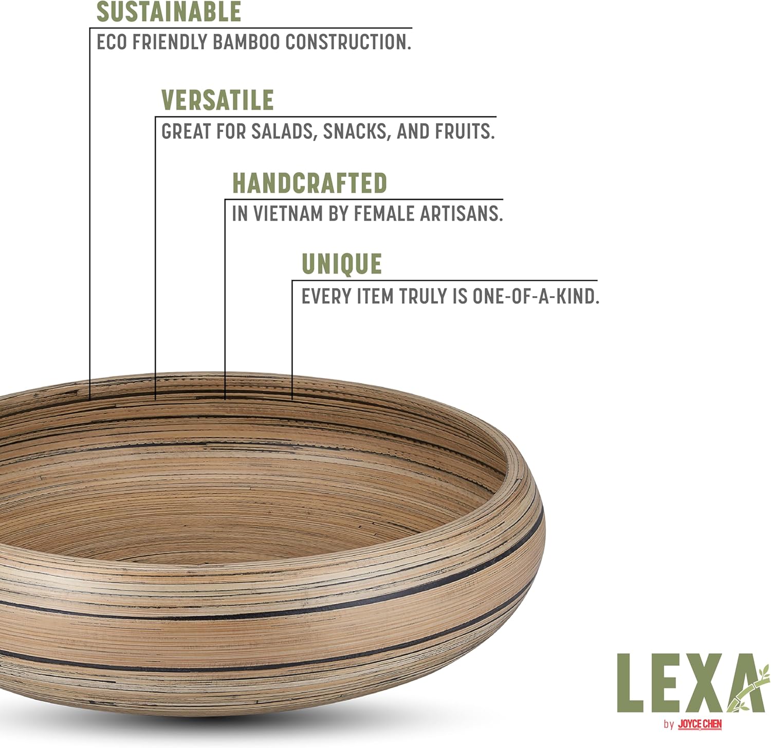 SUSTAINABLE  
ECO FRIENDLY BAMBOO CONSTRUCTION.

VERSATILE  
GREAT FOR SALADS, SNACKS, AND FRUITS.

HANDCRAFTED  
IN VIETNAM BY FEMALE ARTISANS.

UNIQUE  
EVERY ITEM TRULY IS ONE-OF-A-KIND.

LEXA by JOYCE CHEN
