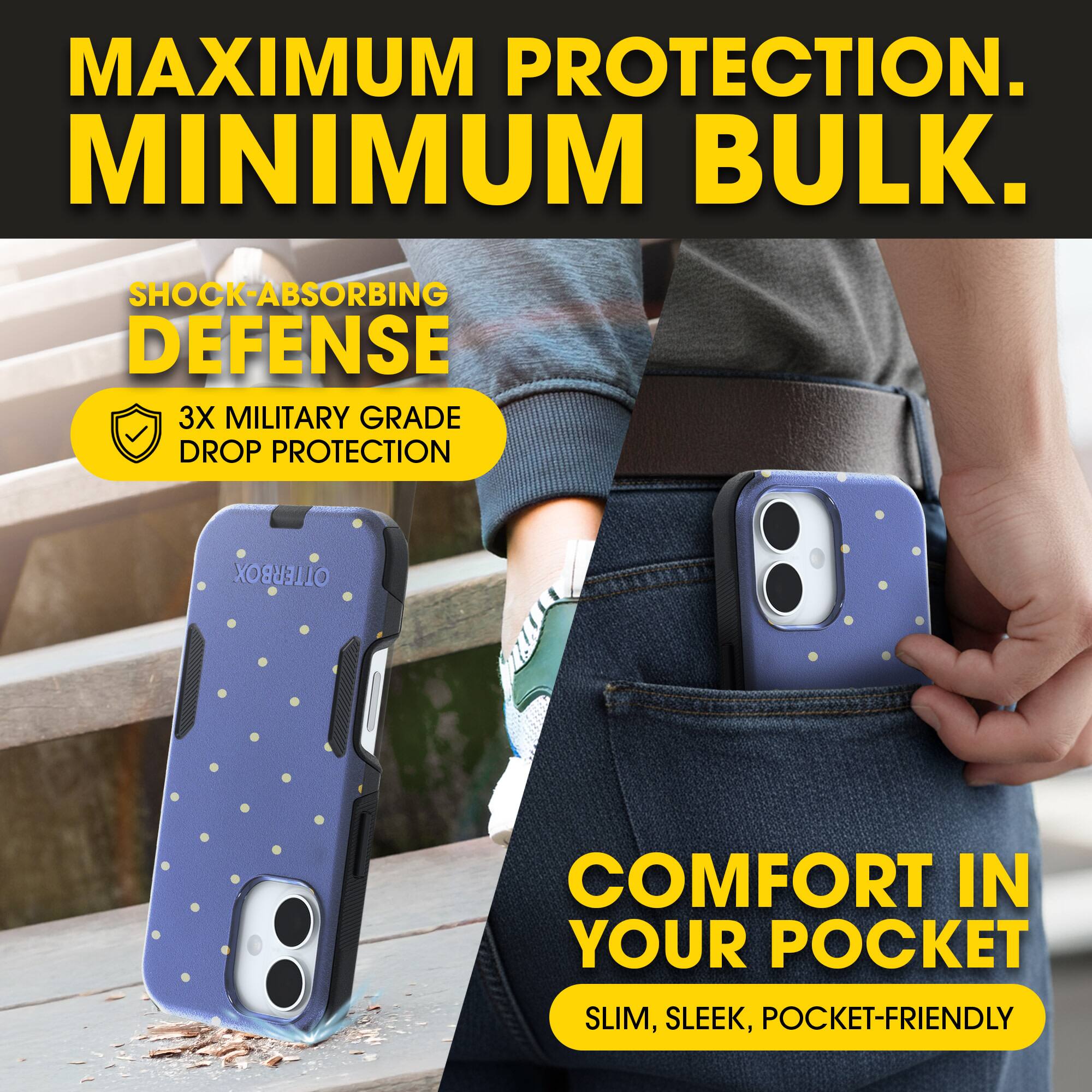 MAXIMUM PROTECTION.  
MINIMUM BULK.

SHOCK-ABSORBING DEFENSE  
3X MILITARY GRADE DROP PROTECTION

COMFORT IN YOUR POCKET  
SLIM, SLEEK, POCKET-FRIENDLY