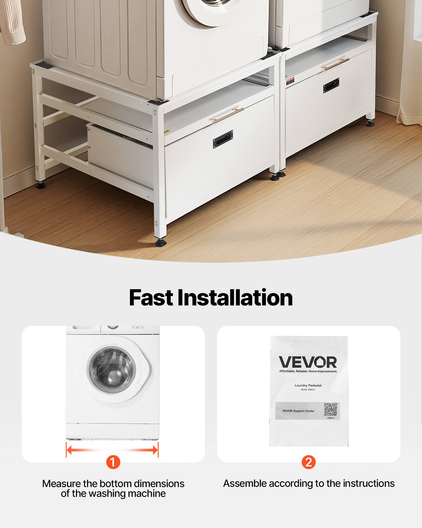 Fast Installation

1. Measure the bottom dimensions of the washing machine
2. Assemble according to the instructions

VEVOR  
Affordable, Reliable, Home Improvement.  
Laundry Pedestal  

VEVOR Support Center