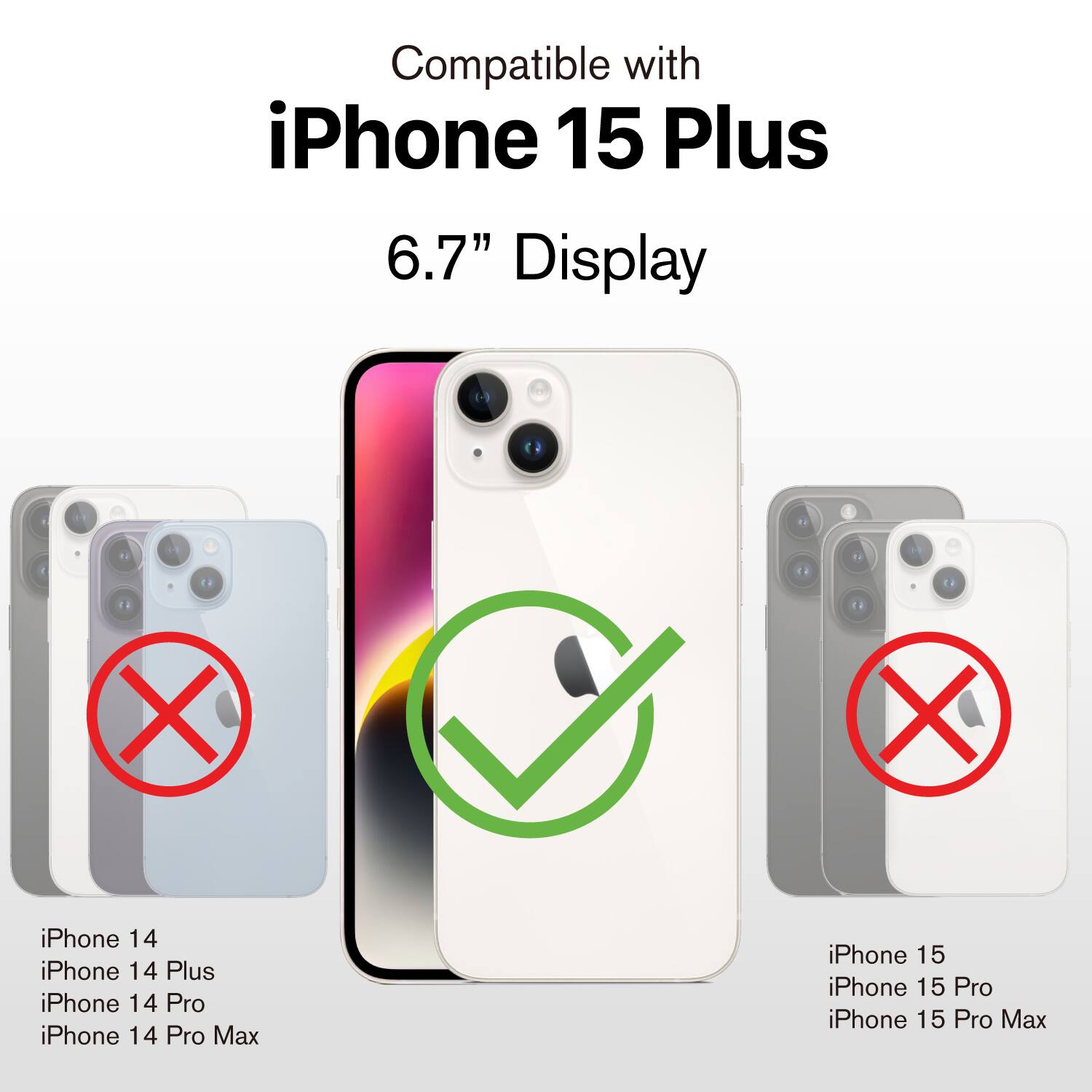 Compatible with  
iPhone 15 Plus  
6.7" Display  

iPhone 14  
iPhone 14 Plus  
iPhone 14 Pro  
iPhone 14 Pro Max  

iPhone 15  
iPhone 15 Pro  
iPhone 15 Pro Max