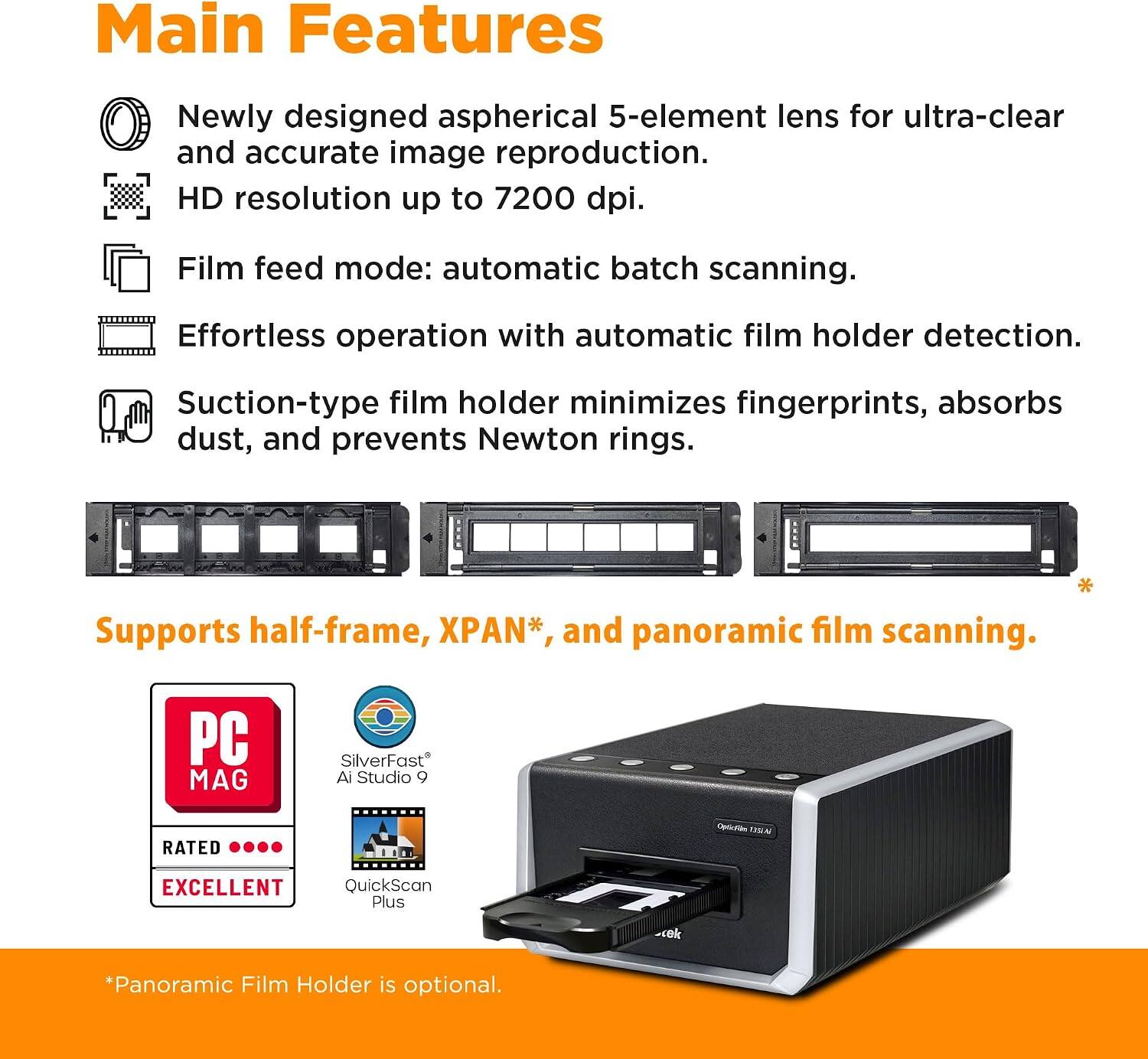 Main Features

- Newly designed aspherical 5-element lens for ultra-clear and accurate image reproduction.
- HD resolution up to 7200 dpi.
- Film feed mode: automatic batch scanning.
- Effortless operation with automatic film holder detection.
- Suction-type film holder minimizes fingerprints, absorbs dust, and prevents Newton rings.
- Supports half-frame, XPAN*, and panoramic film scanning.

PC MAG SilverFast Ai Studio 9 RATED oA USA EXCELLENT QuickScan Plus -ek

*Panoramic Film Holder is optional.