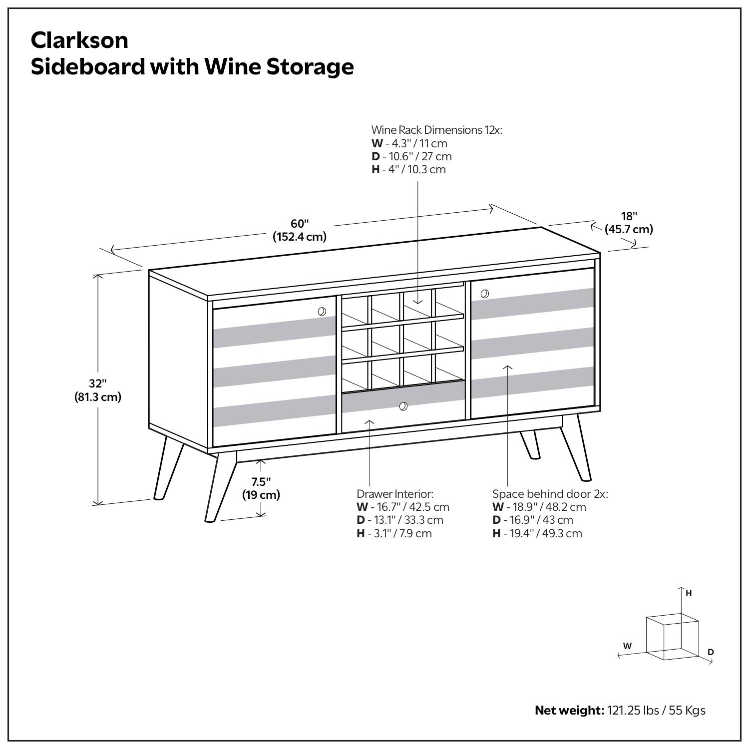Clarkson Sideboard with Wine Storage

Wine Rack Dimensions 12x:
- W - 4.3" / 11 cm
- D - 10.6" / 27 cm
- H - 4" / 10.3 cm

Drawer Interior:
- W - 16.7" / 42.5 cm
- D - 13.1" / 33.3 cm
- H - 3.1" / 7.9 cm

Space behind door 2x:
- W - 18.9" / 48.2 cm
- D - 16.9" / 43 cm
- H - 19.4" / 49.3 cm

Net weight: 121.25 lbs / 55 Kgs

Dimensions:
- W - 60" / 152.4 cm
- D - 18" / 45.7 cm
- H - 32" / 81.3 cm
- Height of legs - 7.5" / 19 cm