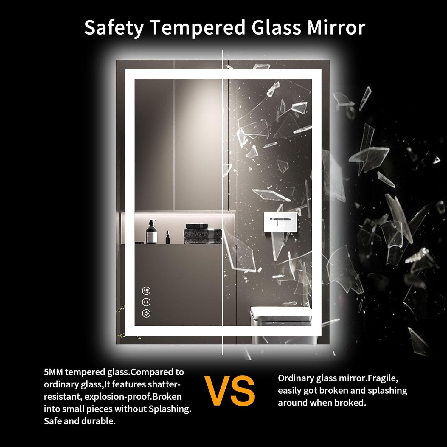 Safety Tempered Glass Mirror

5MM tempered glass. Compared to ordinary glass, it features shatter-resistant, explosion-proof. Broken into small pieces without splashing. Safe and durable.

VS

Ordinary glass mirror. Fragile, easily got broken and splashing around when broken.