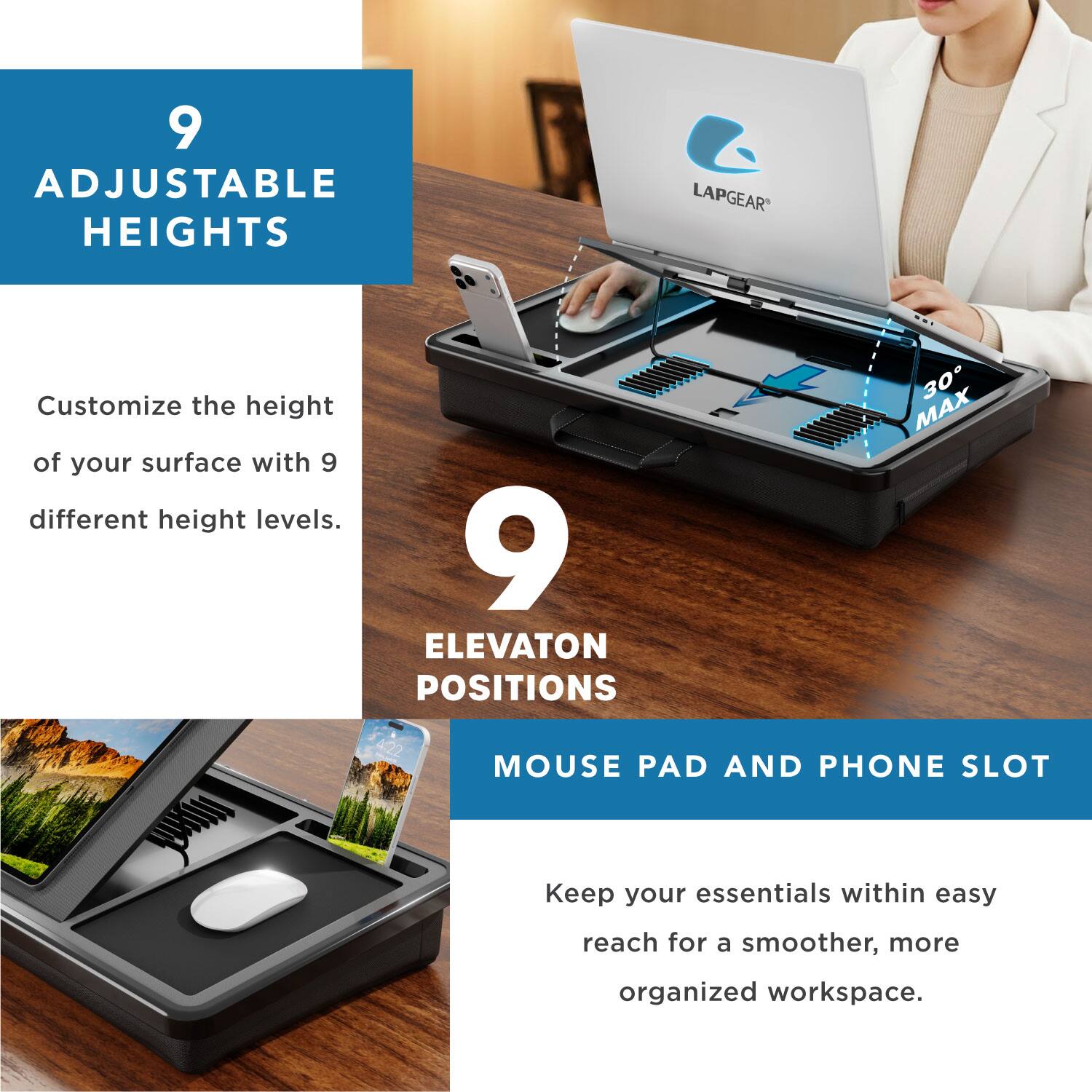 9 ADJUSTABLE HEIGHTS LAPGEAR Customize the height of your surface with 9 different height levels.  
9 ELEVATION POSITIONS  
MOUSE PAD AND PHONE SLOT  
Keep your essentials within easy reach for a smoother, more organized workspace.