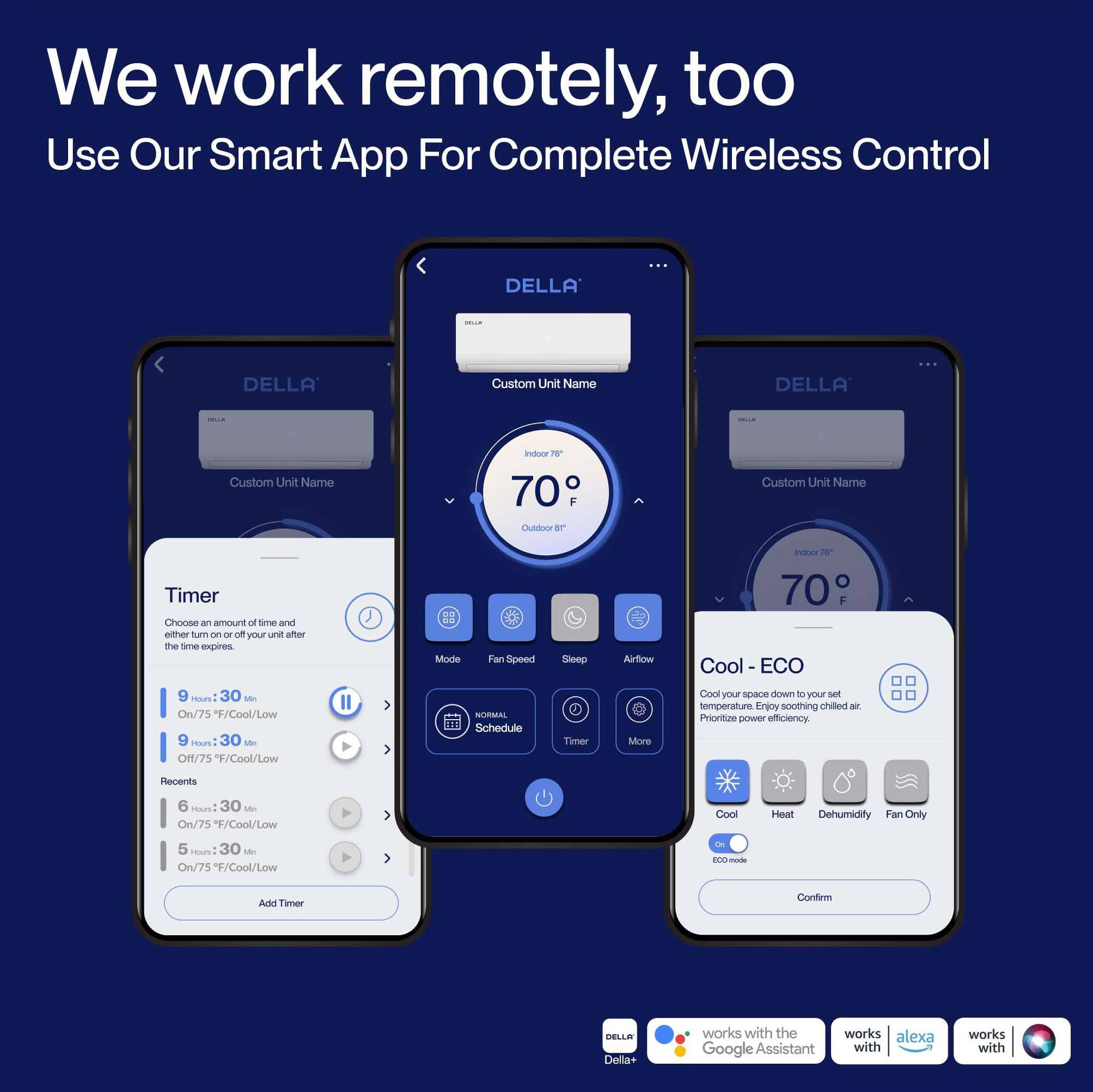 We work remotely, too  
Use Our Smart App For Complete Wireless Control  

DELLA Custom Unit Name  
Indoor 70°F  
Outdoor 70°F  

Timer  
Choose an amount of time and either turn on or off your unit after this time expires  
- 9 Hrs 30 Min On/75°F/Cool/Low  
- 9 Hrs 30 Min Off/75°F/Cool/Low  
- 6 Hrs 30 Min On/75°F/Cool/Low  
- 5 Hrs 30 Min On/75°F/Cool/Low  

Mode  
Fan Speed  
Sleep  
Airflow  
Schedule  
More  

Cool - ECO  
Cool your space down to your set temperature. Enjoy soothing chilled air. Prioritize power efficiency.  
- Cool  
- Heat  
- Dehumidify  
- Fan Only  
ECO-mode  

Confirm  

DELLA Della+ works with the Google Assistant  
works with alexa  
works with