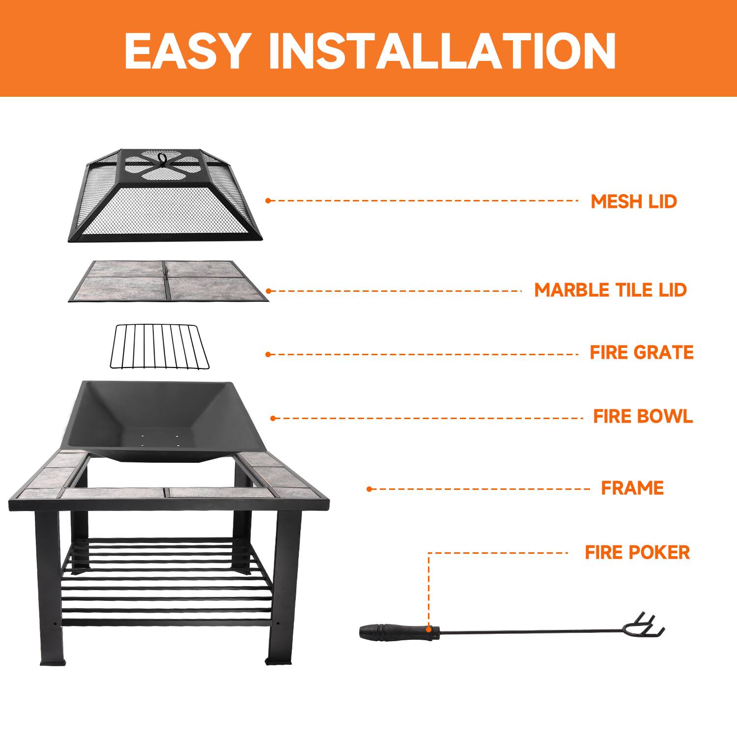 EASY INSTALLATION
MESH LID
MARBLE TILE LID
FIRE GRATE
FIRE BOWL
FRAME
FIRE POKER