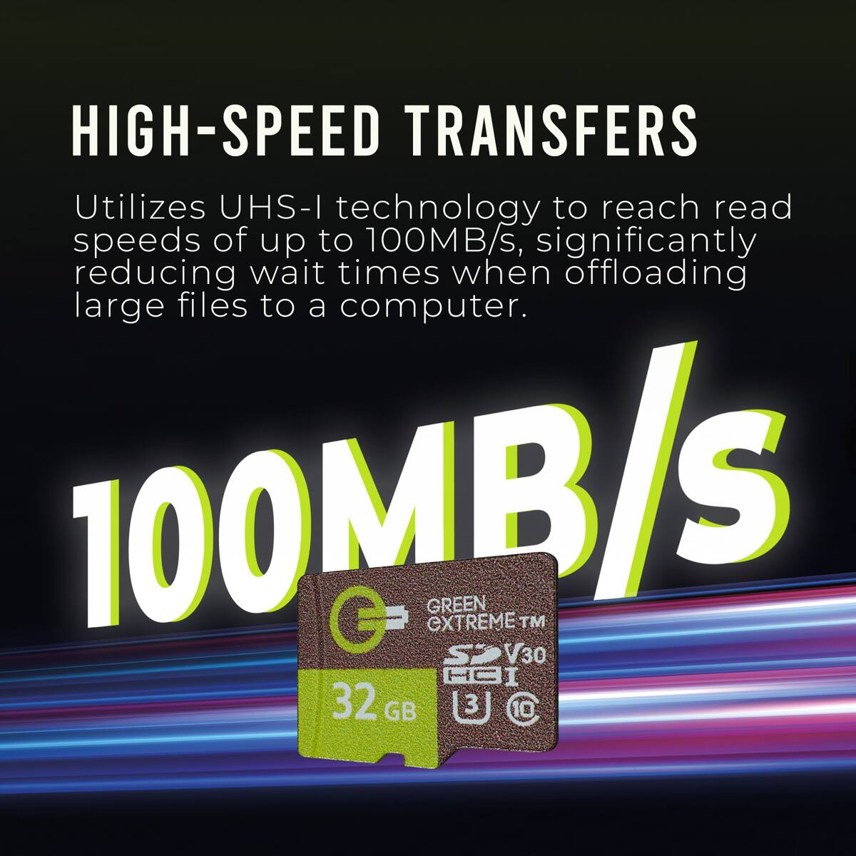 HIGH-SPEED TRANSFERS  
Utilizes UHS-I technology to reach read speeds of up to 100MB/s, significantly reducing wait times when offloading large files to a computer.  

100MB/s  

32 GB EXTREME GREEN S 3 I V30 CC TM